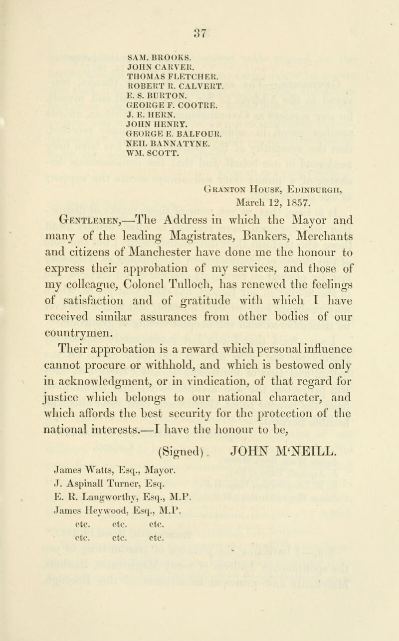 SAM, BROOKS. JOHN CARVER. THOMAS FLETCHER. ROBERT R. CALVERT. E. S. BURTON. GEORGE F. COOTRE. J. E. HERN. JOHN HENRY. GEORGE E. BALFOUR. NEIL BANNATYNE. WM. SCOTT. Granton House, Edinburgh, March 12, 1857. Gentlemen,—The Address in which the Mayor and many of the leading Magistrates, Bankers, Merchants and citizens of Manchester have done me the honom* to express their approbation of my services, and those of my colleague. Colonel Tulloch, has renewed the feelings of satisfaction and of gratitude with which T have received similar assurances from other bodies of our countrymen. Their approbation is a reward which personal influence cannot procure or withhold, and which is bestowed only in acknowledgment, or in vindication, of that regard for justice which belongs to our national character, and which affords the best security for the protection of the national mterests.—I have the honour to be, (Signed) JOHI^^ MCNEILL. James Watts, Esq., Mayor. J. Aspinall Turner, Esq. E. R. Langworthy, Esq., M.P. James Heywood, Esq., M.P. etc. etc. etc. etc. etc. etc.