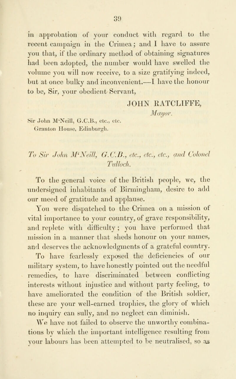 in approbation of your conduct with regard to the recent campaign in the Crimea; and I have to assure you that, if the ordinary method of obtaining signatures had been adopted, the number would have swelled the volume you will now receive, to a size gratifying indeed, but at once bulky and inconvenient.—I have the honour to be. Sir, your obedient Servant, JOHN RATCLIFFE, Mayor. Sir John M'Neill, G.C.B., etc., etc. Granton House, Edinburgh. To Sir John M'Xeil/, G.C.B., etc., etc., etc., and Colonel Tulloch. To the general voice of the British people, we, the undersigned inhabitants of Birmingham, desire to add our meed of gratitude and applause. You were dispatched to the Crimea on a mission of vital importance to your country, of grave responsibility, and replete with difficulty; you have performed that mission in a manner that sheds honour on your names, and deserves the acknowledgments of a grateful country. To have fearlessly exposed the deficiencies of our military system, to have honestly pointed out the needful remedies, to liave discriminated between conflicting interests without injustice and without party feeling, to have ameliorated the condition of the British soldier, these are your well-earned trophies, the glory of wdiich no inquiry can sully, and no neglect can diminish. We have not failed to observe the unworthy combina- tions by which the important intelligence resulting from your labours has been attempted to be neutralised, so ;is