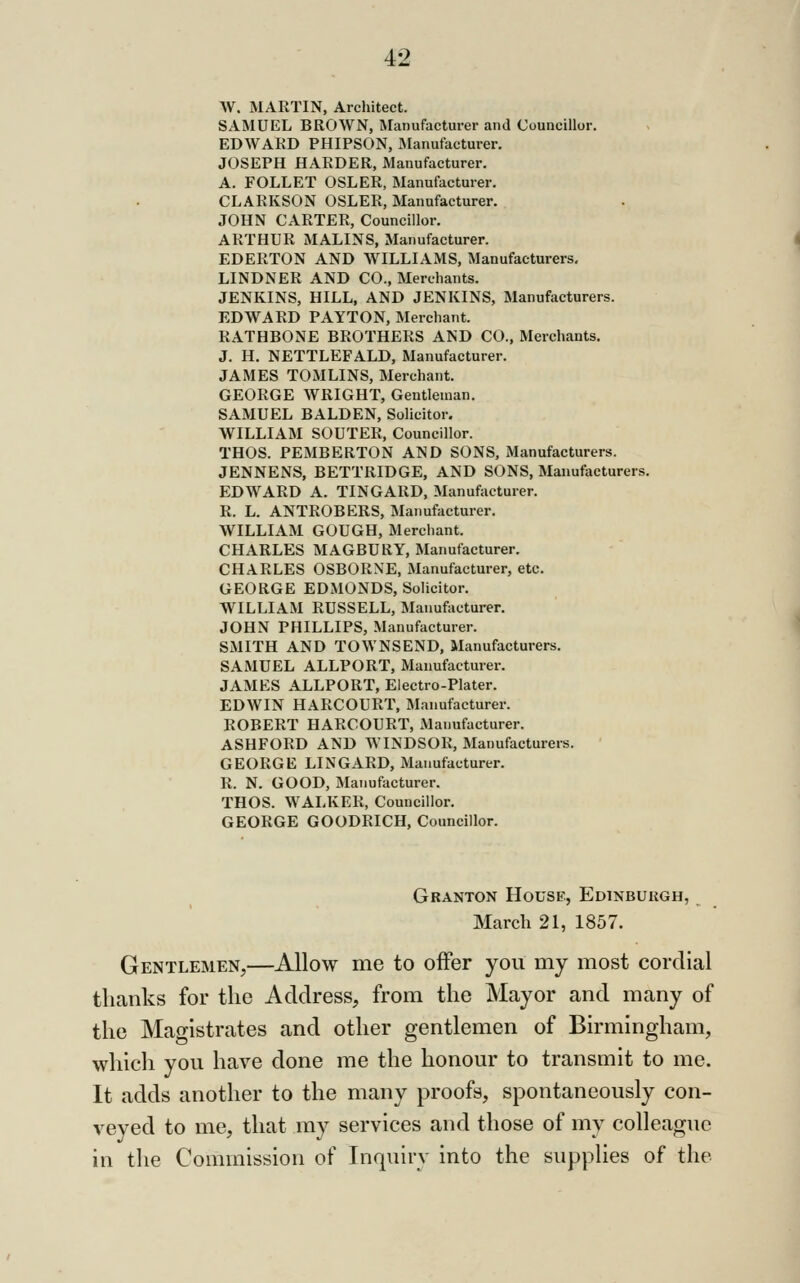 W. MARTIN, Architect. SAMUEL BROWN, INfanufacturer and Councillor. EDWARD PHIPSON, Manufacturer. JOSEPH HARDER, Manufacturer. A. FOLLET OSLER, Manufacturer. CLARKSON OSLER, Manufacturer. JOHN CARTER, Councillor. ARTHUR MALINS, Manufacturer. EDERTON AND WILLIAMS, Manufacturers, LINDNER AND CO., Merchants. JENKINS, HILL, AND JENKINS, Manufacturers. EDWARD PAYTON, Merchant. RATHBONE BROTHERS AND CO., Merchants. J. H. NETTLEFALD, Manufacturer. JAMES TOMLINS, Merchant. GEORGE WRIGHT, Gentleman. SAMUEL BALDEN, Solicitor. WILLIAM SOUTER, Councillor. THOS. PEMBERTON AND SONS, Manufacturers. JENNENS, BETTRIDGE, AND SONS, Manufacturers. EDWARD A. TINGARD, Manufacturer. R. L. ANTROBERS, Manufacturer. WILLIAM GOUGH, Merchant. CHARLES MAGBURY, Manufacturer. CHARLES OSBORNE, Manufacturer, etc. GEORGE EDMONDS, Solicitor. WILLIAM RUSSELL, Manufacturer. JOHN PHILLIPS, Manufacturer. SMITH AND TOWNSEND, Manufacturers. SAMUEL ALLPORT, Manufacturer. JAMES ALLPORT, Electro-Plater. EDWIN HARCOURT, Manufacturer. ROBERT HARCOURT, Manufacturer. ASHFORD AND WINDSOR, Manufacturers. GEORGE LINGARD, Manufacturer. R. N. GOOD, Manufacturer. THOS. WALKER, Councillor. GEORGE GOODRICH, Councillor. Granton Housi?, Edinburgh, March 21, 1857. Gentlemen,—Allow me to offer you my most cordial thanks for the Address, from the Mayor and many of the Magistrates and other gentlemen of Birmingham, whicli you have done me the honour to transmit to me. It adds another to the many proofs, spontaneously con- veyed to me, that my services and those of my colleague in the Commission of Inquiry into the supplies of the