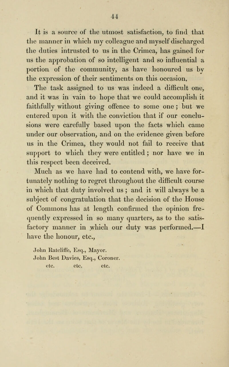 It is a source of the utmost satisfaction, to liiid that the manner in which my colleague and myself discharged the duties intrusted to us in the Crimea, has gained for us the approbation of so intelligent and so influential a portion of the community, as have honoured us by the expression of their sentiments on this occasion, The task assigned to us was indeed a difficult one, and it was in vain to hope that we could accomplish it faithfully without giving offence to some one ; but we entered upon it with the conviction that if our conclu- sions were carefully based upon the facts which came under our observation, and on the evidence given before us in the Crimea, they would not fail to receive that support to which they were entitled ; nor have we in this respect been deceived. Much as we have had to contend with, we have for- tunately nothing to regret throughout the difficult course in which that duty involved us ; and it will always be a subject of congratulation that the decision of the House of Commons has at length confirmed the opinion fre- quently expressed in so many quarters, as to the satis- factory manner in which our duty was performed.—I have the honour, etc., John RatclifFe, Esq., Mayor. John Best Davies, Esq., Coroner, etc. etc. etc.