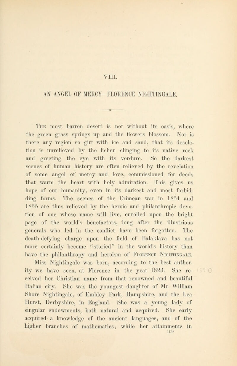 vin. AN ANGEL OF MERCY-FLORENCE NIGHTINGALE. The most barren desert is not without its oasis, where the gi-een grass springs up and the flowers blossom. Nor is there any region so girt with ice and sand, that its desola- tion is unrelieved by the lichen clinging to its native rock and greeting the eye with its verdure. So the darkest scenes of human history are often relieved by the revelation of some angel of mercy and love, commissioned for deeds that warm the heart with holy admiration. This gives us hope of our humanity, even in its darkest and most forbid- ding forms. The scenes of the Crimean war in 1854 and 1855 are thus relieved by the heroic and philanthropic devo- tion of one whose name will Uve, enrolled upon the bright page of the world's benefactors, long after the illustrious generals who led in the conflict have been forgotten. The death-defying charge upon the field of Balaklava has not more certainly become stoi'ied in the world's history than have the philanthropy and heroism of Florence Nightingale. Miss Nightingale was born, according to the best author- ity we have seen, at Florence in the year 1823. She re- ceived her Christian name from that renowned and beautiful Italian city. She was the youngest daughter of Mr. William Shore Nightingale, of Embley Park, Hampshire, and the Lea Hurst, Derbyshire, in England. She was a young lady of singular endowments, both natural and acquired. She early acquired- a knowledge of the ancient languages, and of the higher branches of mathematics; whde her attainments in