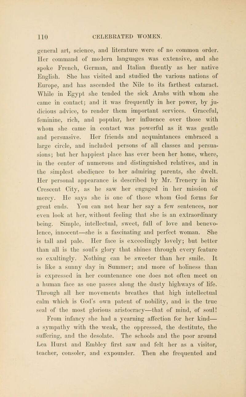 general art, science, and literature were of no common order. Her command of modern languages was extensive, and she spoke French, German, and ItaUan fluently as her native Enalish. She has visited and studied the various nations of Europe, and has ascended the Nile to its farthest cataract. WhUe in Egypt she tended the sick Arabs with whom she came in contact; and it was frequently in her power, by ju- dicious advice, to render them important services. Graceful, feminine, rich, and popular, her influence over those with whom she came in contact was powerful as it was gentle and persuasive. Her friends and acquaintances embraced a large circle, and included persons of all classes and persua- sions; but her happiest place has ever been her home, where, in the center of numerous and distinguished relatives, and in the simjilest obedience to her admiring parents, she dwelt. Her personal appearance is described by Mr. Trenery in his Crescent City, as he saw her engaged in her mission of mercy. He says she is one of those whom God forms for great ends. You can not hear her say a few sentences, nor even look at her, without feeling that she is an extraordinary being. Simple, intellectual, sweet, full of love and benevo- lence, innocent—she is a fascinating and perfect woman. She is tall and pale. Her face is exceedingly lovely; but better than all is the soul's glory that shines through every feature so exultingly. Nothing can be sweeter than her snule. It is like a sunny day in Summer; and more of hoUness than is expressed in her countenance one does not often meet on a human face as one passes along the dusty highways of life. Through all her movements breathes that high intellectual calm which is God's own patent of nobility, and is the true seal of the most glorious aristocracy—that of mind, of soul! From infancy she had a yearning afi'ection for her kind— a sympathy with the weak, the oppressed, the destitute, the sufl'ering, and the desolate. The schools and the poor around Lea Hurst and Embley first saw and felt her as a visitor, teacher, consoler, and expounder. Then she frequented and