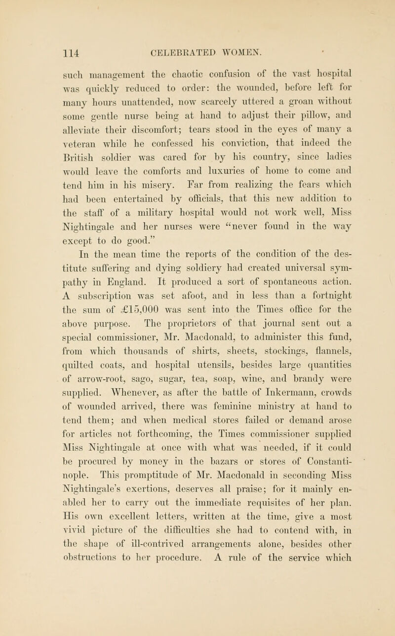 such management the chaotic confusion of the vast hospital was quickly reduced to order: the wounded, before left for many hours unattended, now scarcely uttered a groan without some gentle nurse being at hand to adjust their pillow, and alleviate their discomfort; tears stood m the eyes of many a veteran while he confessed his conviction, that indeed the British soldier was cared for by his country, since ladies would leave the comforts and luxuries of home to come and tend him in his misery. Far from realizing the fears which had been entertained by officials, that this new addition to the staff of a military hospital would not work well. Miss Nightingale and her nurses were never found in the way except to do good. In the mean time the reports of the condition of the des- titute suffering and dying soldiery had created universal sym- pathy in England. It produced a sort of spontaneous action. A subscription was set afoot, and in less than a fortnight the sum of £15,000 was sent into the Times office for the above purpose. The proprietors of that journal sent out a special commissioner, Mr. Macdonald, to administer this fund, from which thousands of shirts, sheets, stockings, flannels, quilted coats, and hospital utensils, besides large quantities of arrow-root, sago, sugar, tea, soap, wine, and brandy were supplied. Whenever, as after the battle of Inkermann, crowds of wounded arrived, there was feminine ministry at hand to tend them; and when medical stores failed or demand arose for articles not forthcoming, the Times commissioner supplied Miss Nightingale at once with what was needed, if it could be procured by money in the bazars or stores of Constanti- nople. This promptitude of Mr. Macdonald in seconding Miss Nightingale's exertions, deserves all praise; for it mainly en- abled her to carry out the immediate requisites of her plan. His own excellent letters, written at the time, give a most vivid picture of the difficulties she had to contend with, in the shape of ill-contrived arrangements alone, besides other obstructions to her procedure. A rule of the service which