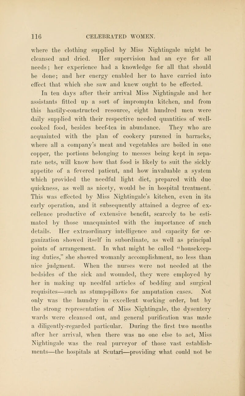 where the clothing siii)plied by jMiss Nightingale might be cleansed and dried. Her supervision had an eye for all needs; her experience had a knowledge for all that should be done; and her energy enabled her to have canied into effect that which she saw and knew ought to be effected. In ten days after theu- arrival JMiss Nightingale and her assistants fitted up a sort of impromptu kitchen, and from this hastily-constructed resource, eight hundred men were daily supplied with their respective needed quantities of well- cooked food, besides beef-tea in abundance. They who are acquainted with the plan of cookery pm-sued in barracks, where all a company's meat and vegetables are boiled in one cojjper, the portions belonging to messes being kept in sepa- rate nets, will know how that food is likely to suit the sickly appetite of a fevered patient, and how invaluable a system which provided the needful light diet, prepared with due quickness, as well as nicety, would be in hospital treatment. This was effected by Miss Nightingale's kitchen, even in its early operation, and it subsequently attained a degree of ex- cellence productive of extensive benefit, scarcely to be esti- mated by those unacquainted with the importance of such details. Her extraordinary intelligence and capacity for or- ganization showed itself in subordinate, as well as principal points of arrangement. In what might be called housekeep- ing duties, she showed womanly accomphshment, no less than nice judgment. When the nurses were not needed at the bedsides of the sick and wounded, they were employed by her in making uj) needful articles of bedding and surgical requisites—such as stump-pillows for amputation cases. Not only was the laundry in excellent working order, but l^y the strong representation of Miss Nightingale, the dysenteiy wards were cleansed out, and general purification was made a diligently-regarded particular. During the first two months after her arrival, when there was no one else to act. Miss Nightingale was the real purveyor of those vast establish- ments—the hospitals at Scutari—providing what could not be