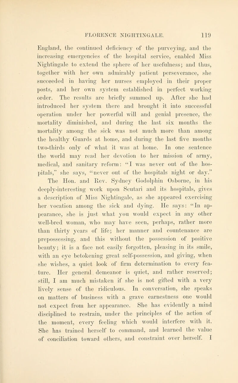 England, the continued deficiency of the purveying, and the increasing emergencies of the hospital service, enabled Miss Nightingale to extend the sphere of her usefulness; and thus, together with her own admirably patient perseverance, she succeeded in having her nurses employed in their jjroper posts, and her own system established in perfect working order. The results are briefly summed up. After she had introduced her system there and brought it into successful operation under her powerful will and genial presence, the mortality diminished, and during the last six mouths the mortahty among the sick was not much more than among the healthy Guards at home, and during the last five months two-thu'ds only of what it was at home. In one sentence the world may read her devotion to her mission of army, medical, and sanitary reform: I was never out of the hos- pitals, she says, never out of the hospitals night or day. The Hon. and Rev. Sydney Godolphin Osborne, in his deeply-interesting work upon Scutari and its hospitals, gives a description of Miss Nightingale, as she appeared exercising her vocation among the sick and dying. He says: In ap- pearance, she is just what you would expect in any other well-bred woman, who may have seen, perhaps, rather more than thii-ty years of life; her manner and countenance are prepossessing, and this without the possession of positive beauty; it is a face not easily forgotten, pleasing in its smUe, with an eye betokening great self-possession, and giving, when she wishes, a quiet look of firm determination to every fea- ture. Her general demeanor is quiet, and rather reserved; still, I am much mistaken if she is not gifted with a very lively sense of the ridiculous. In conversation, she speaks on matters of business with a grave earnestness one would not expect from her appearance. She has evidently a mind disciplined to restrain, under the principles of the action of the moment, every feeling which would interfere with it. She has trained herself to command, and learned the value of conciliation toward others, and constraint over herself I