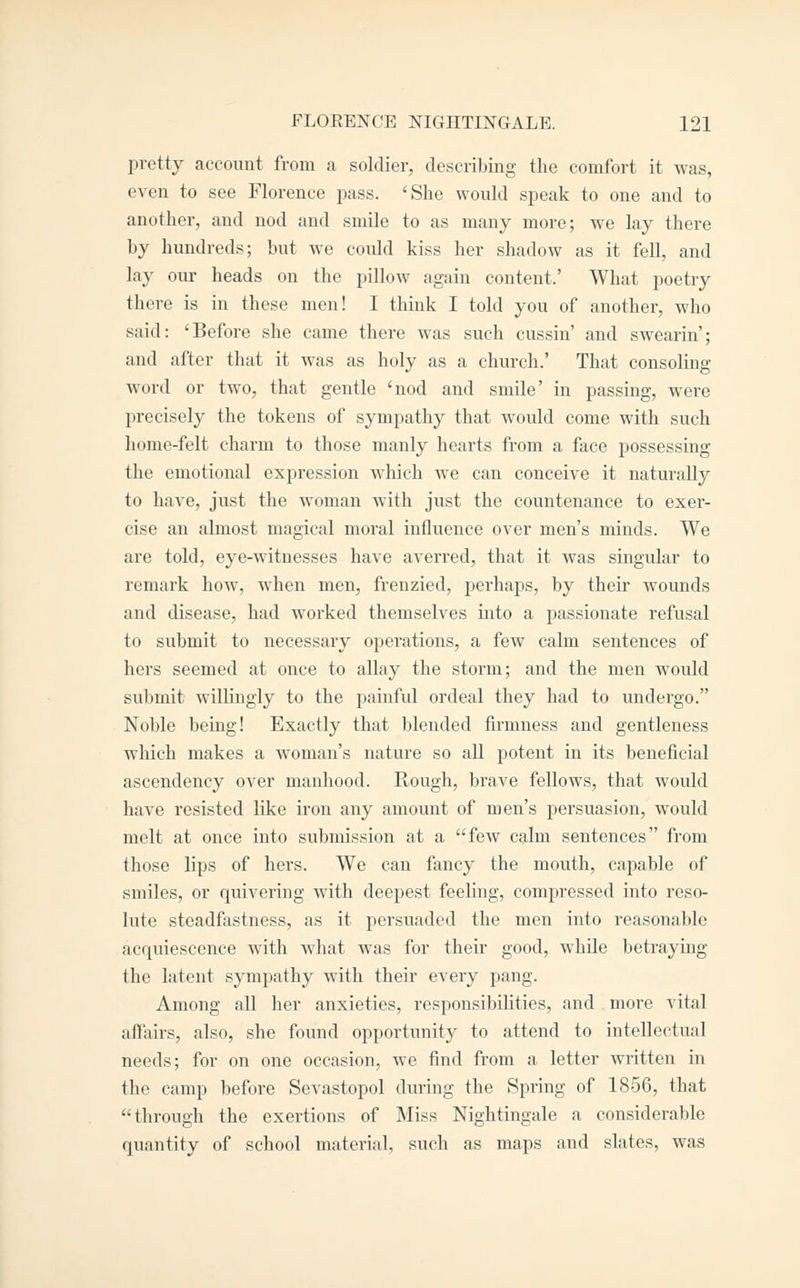 pretty account from a soldier, describing the comfort it was, even to see Florence pass. 'She would speak to one and to another, and nod and smile to as many more; we lay there by hundreds; but we could kiss her shadow as it fell, and lay our heads on the pillow again content.' What poetry there is in these men! I think I told you of another, who said: 'Before she came there was such cussin' and swearin'; and after that it was as holy as a church.' That consoling word or two, that gentle 'nod and smile' in passing, were precisely the tokens of sympathy that would come with such home-felt charm to those manly hearts from a face possessing the emotional expression which we can conceive it naturally to have, just the woman with just the countenance to exer- cise an almost magical moral influence over men's minds. We are told, eye-witnesses have averred, that it was singular to remark how, when men, frenzied, perhaps, by their wounds and disease, had worked themselves into a passionate refusal to submit to necessary operations, a few calm sentences of hers seemed at once to aUay the storm; and the men would submit willingly to the painful ordeal they had to undergo. Noble being! Exactly that blended firmness and gentleness which makes a woman's nature so all potent in its beneficial ascendency over manhood. Rough, brave fellows, that would have resisted like iron any amount of men's pei'suasion, would melt at once into submission at a few calm sentences from those lips of hers. We can fancy the mouth, capable of smiles, or quivering with deepest feeling, compressed into reso- lute steadfastness, as it persuaded the men into reasonable acquiescence with what was for their good, while betraying the latent sympathy with their every pang. Among all her anxieties, responsibilities, and . more vital affairs, also, she found opportunity to attend to intellectual needs; for on one occasion, we find from a letter written in the camp before Sevastopol during the Spring of 1856, that through the exertions of Miss Nightingale a considerable quantity of school material, such as maps and slates, was