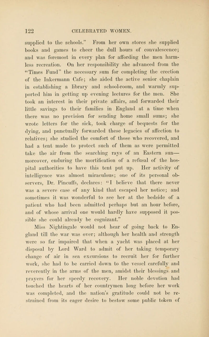 supplied to the schools. From her own stores she supplied books and games to cheer the dull hours of convalescence; and was foremost in every plan for affording the men harm- less recreation. On her responsibility she advanced from the Times Fund the necessary sum for completing the erection of the Inkermann Cafe; she aided the active senior chaplain in establishing a library and school-room, and warmly sup- ported him in getting up evening lectures for the men. She took an interest in their private affairs, and forwarded their little savings to their families in England at a time when there was no provision for sending home small sums; she wrote letters for the sick, took charge of bequests for the dying, and punctually forwarded these legacies of affection to relatives; she studied the comfort of those who recovered, and had a tent made to protect such of them as were permitted take the air from the searching rays of an Eastern sun— moreover, enduring the mortification of a refusal of the hos- pital authorities to have this tent put up. Her activity of intelligence was almost miraculous; one of its pei'sonal ob- servers. Dr. Pincuffs, declares: I believe that there never was a severe case of any kind that escaped her notice; and sometimes it was wonderful to see her at the bedside of a patient who had been admitted perhaps but an hour before, and of whose arrival one would hardly have supposed it pos- sible she could already be cognizant. Miss Nightingale would not hear of going back to En- gland till the war was over; although her health and strength were so far impaired that when a yacht was placed at her disposal by Lord Ward to admit of her taking temporary change of air in sea excursions to recruit her for further work, she had to be carried down to the vessel carefully and reverently in the arms of the men, amidst their blessings and prayers for her speedy recovery. Iler noble devotion had touched the hearts of her countrymen long before her work was completed, and the nation's gratitude could not be re- strained from its eager desire to bestow some pulilic token of