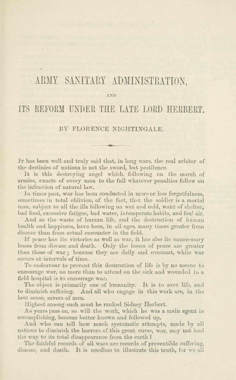 ARMY SANITARY ADMINISTRATION, AXD ITS EEFOPiM UNDEE THE LATE LORD HERBERT, BY FLOKENCE NIGHTINGALE. It has been well and truly said that, in long wars, the real arbiter of the destinies of nations is not the s\Yordj but pestilence. It is this destroying angel which, following on the march of armies, exacts of every man to the full whatever penalties follow on tlie infraction of natural law. In times past, war has been conducted in more or less forgetfulness, sometimes in total oblivion, of the fact, iimt the soldier is a mortal man, subject to all the ills following on wet and cold, want of shelter, bad food, excessive fatigue, bad water, intemperate habits, and foul air. And so the waste of human life, and the destruction of human health and happiness, have been, in all ages, many times greater from disease than from actual encounter in the field. If peace has its victories as well as war, it has also its unnecessaiy losses from disease and death. Only the losses of peace are greater than those of war; because they are daily and constant, while war occurs at intervals of time. To endeavour to prevent this destruction of life is by no means to encourage war, no more than to attend on the sick and wounded in a field hospital is to encourage war. The object is primarily one of humanity. It is to save life, and to diminish sufferinij. And all who enija^je in this work are, in the best sense, savers of men. Highest among such must be ranked Sidney Herbert. As years pass on, so will the work, which he was a main agent in accomplishing, become better known and followed up. And who can tell how much systematic attempts, made by all nations to diminish the horrors of this great curse, war, may not lead the way to its total disa])pearance from the earth 1 The faithful records of all wars are records of preventible sufiering, disease, and death. It is needless to illustrate this truth, for we all