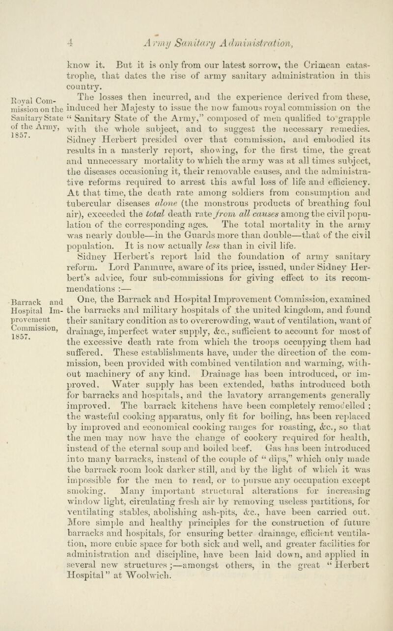 Royal Com- mission on the Sanitary State of the Army, 1857. Barrack and Hospital Im- provement Commission, 1857. know it. But it is only from our latest sorrow, the Crimean catas- trophe, that dates the rise of ixvYiij sanitary administration in this country. The losses then incurred, and the experience derived from these, induced her Majesty to issue the now famous royal commission on the  Sanitary State of the Army, composed of men qualified to grapyjle with the whole subject, and to suggest the necessary remedies. Sidney Herbert presided over that commission, and embodied its results in a masterly report, shoeing, for the first time, the great and unnecessary mortality to which the army was at all times subject, the diseases occasioning it, their removable causes, and the administra- tive reforms required to arrest this awful loss of life and efficiency. At that time, the death rate among soldiers from consumption and tubercular diseases alone (the monstrous products of breathing foul air), exceeded the total death Vi\te/rom aZ^ caws7?6-among the civil popu- lation of the corresponding ages. The total mortality in the army was nearly double—in the Guards more than double—that of the ci'vil population. It is now actually less than in civil life. Sidney Herbert's report laid the foundation of army sanitary reform. Lord Panmure, aware of its price, issued, under Sidney Her- bert's advice, four sub-commissions for giving effect to its recom- mendations :— One, the Barrack and Hospital Improvement Commission, examined the barracks and military hospitals of the united kingdom, and found their sanitary condition as to overcrowding, want of ventikition, want of drainage, imperfect water supply, &c., sufficient to account for most of the excessive death rate from which the troops occupying them had suffered. These establisliments have, under the direction of the com- mission, been provided with combined ventilation and warming, with- out machinery of any kind. Drainage has been introduced, or im- proved. Water supply has been extended, baths introduced both for barracks and hospitals, and the lavatory arrangements generally improved. The barrack kitchens have been completely remodelled ; the wasteful cooking apparatus, only fit for boiling, has been replaced by improved and economical cooking ranges for roasting, &c., so that the men may now have the change of cookery required for health, instead of the eternal soup and boiled beef. Gas has been introduced into many barracks, instead of the couple of  dips, which only made the barrack room look darker still, and by the light of whicli it was impossible for the men to read, or to pursue any occupation except smoking. Many important structural alterations for increa^sing window light, circulating fresh air by removing useless partitions, for ventilating stables, abolishing ash-pits, ttc, have been carried out. More simple and healthy principles for the construction of lliture barracks and hospitals, for ensuring better drainage, efficient ventila- tion, more cubic space for both sick and well, and greater facilities for administration and discipline, have been laid down, and applied in several new structures j—amongst others, in the great • Herbert Hospital at Woolwich.