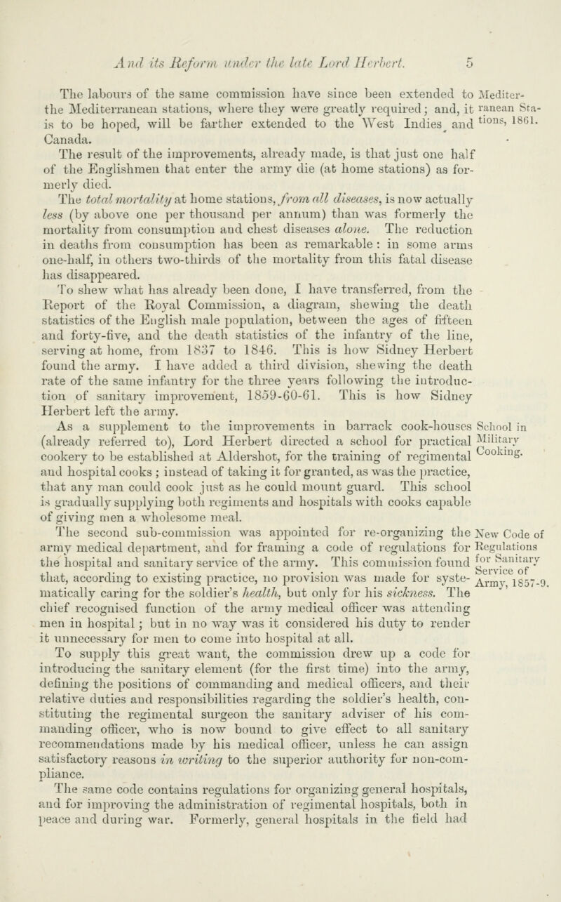 The labours of the same commission have since been extended to Mediter- the Mediterranean stations, where they were greatly required; and, it ranean Sra- is to be hoped, will be fa.rther extended to the ^Yest Indies^ and ^^^^^■> 1861. Canada. The result of the improvements, already made, is that just one half of the Englishmen that enter the army die (at home stations) as for- merly died. The total mortcditi/ at home steiiious, Jrom all diseases, is now actually less (by above one per thousand per annum) than was formerly the mortality from consumption and chest diseases alone. The reduction in deaths from consumption has been as remarkable : in some arms one-half, in others two-thirds of the mortality from this fatal disease has disappeared. To shew what has already been done, 1 have transferred, from the Keport of the Royal Commission, a diagi-am, shewing the death statistics of the English male population, between the ages of fifteen and forty-five, and the death statistics of the infantry of the line, serving at home, from 1837 to 1846. This is how Sidney Herbert found the army. I have added a third division, shewing the death rate of the same infantry for the three ye^rs following the introduc- tion of sanitary improvement, 1859-60-61. This is how Sidney Herbert left the army. As a supplement to the improvements in barrack cook-houses School in (already referred to), Lord Herbert directed a school for practical Military cookery to be established at Aldershot, for the training of regimental °° ^^* and hospital cooks ; instead of taking it for granted, as was the practice, that any man could cook just as he could mount guard. This school is gradually supplying both regiments and hospitals with cooks capable of giving men a wholesome meal. The second sub-commission was appointed for re-organizing the New Code of army medical de[)artment, and for framing a code of regulations for Regulations the hospital and sanitary service of the army. This commission found for bamtary that, according to existing practice, no provision was made for syste- ^j-^j^y 1357-9 matically caring for the soldier's health, but only for his sickness. The chief recognised function of the army medical officer was attending men in hospital; but in no w^ay was it considered his duty to render it unnecessary for men to come into hospital at all. To supply this great want, the commission drew up a code for introducing the sanitary element (for the first time) into the army, defining the positions of commanding and medical officers, and their relative duties and responsibilities regarding the soldier's health, con- stituting the regimental surgeon the sanitary adviser of his com- manding officer, who is nov/ bound to give effect to all sanitary recommendations made by his medical officer, unless he can assign satisfactory reasons in ivriting to the superior authority for non-com- pliance. The same code contains regulations for organizing general hospitals, and for improving the administration of regimental hospitals, both in peace and during war. Formerly, general hospitals in the field had