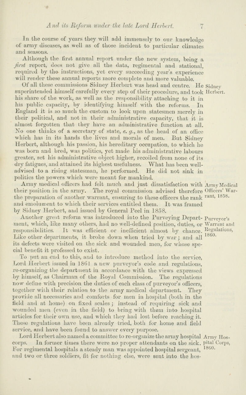 111 the course of years they will add immensely to our kiiowledi^e of army diseases, as well as of those incident to particular climates and seasons. Although the first annual report under the new system, being a first report, does not give all the data, regimental and statioual, required by tha instructions, yet every succeeding year's experience will render these annual reports more complete and more valuable. Of all these commissions Sidney Herbert was head and centre. He Sidney superintended himself carefully every step of their procedure, and took Herbert, his share of the work, as well as the responsibility attaching to it in his public capacity, by identifying himself with the reforms. In England it is so much the custom to look upon statesmen merely in their political, and not in their administrative capacity, that it is almost forgotten that they have an administrative function at all. No one thinks of a secretaiy of state, e. g., as the head of an office which has in its hands the lives and morals of men. But Sidney Herbert, although his passion, his hereditary occui3atioii, to which he was born and bred, was politics, yet made his administrative labours greater, set his administrative object higher, recoiled from none of its dry fatigues, and attained its highest usefulness. What has been well- advised to a rising statesman, he performed. He did not sink in politics the powers which were meant for mankind. Army medical officers had felt much and just dissatisfaction with Army Medical their position in the army. The royal commission advised therefore Officers' War- the preparation of another warrant, ensuring to these officers the rank ^'^^*' ^^^^' and emolument to which their services entitled them. It was framed by Sidney Herbert, and issued by General Peel in 1858. Another great reform was introduced into the Purveying Depart- Purveyor's ment, which, like many others, had no well-defined position, duties, or Warrant and responsibilities. It Nvas efficient or inefficient almost by chance. Regulations, Like other departments, it broke down when tried by war; and all its defects were visited on the sick and wounded men, for whose spe- cial benefit it professed to exist. To ])ut an end to this, and to introduce method into the service. Lord Herbert issued in 1861 a new purveyor's code and regulations, re-organizing the department in accordance with the views expressed by himself, as Chairman of the Royal Commission. The regulations now define with precision the duties of each class of purveyor's officers, together with their relation to the army medical department. They provide all necessaries and comforts for men in hospital (both in the lield and at home) on fixed scales ; instead of requiring sick and wounded men (even in the field) to bring with them into hospital articles for their own use, and which they had lost before reaching it, Tliese regulations have been already tried, both for home and field service, and have been found to ansv/er every purpose. Lord Herbert also named a committee to re-organize the army hospital Avmv Hos-- corps. In former times there were no proper attendants on the sick, pital Corps, For regimental hospitals a steady man was appointed hospital sergeant, ^^^-'^* and two or three soldiers, fit for nothing else, were sent into the hos-