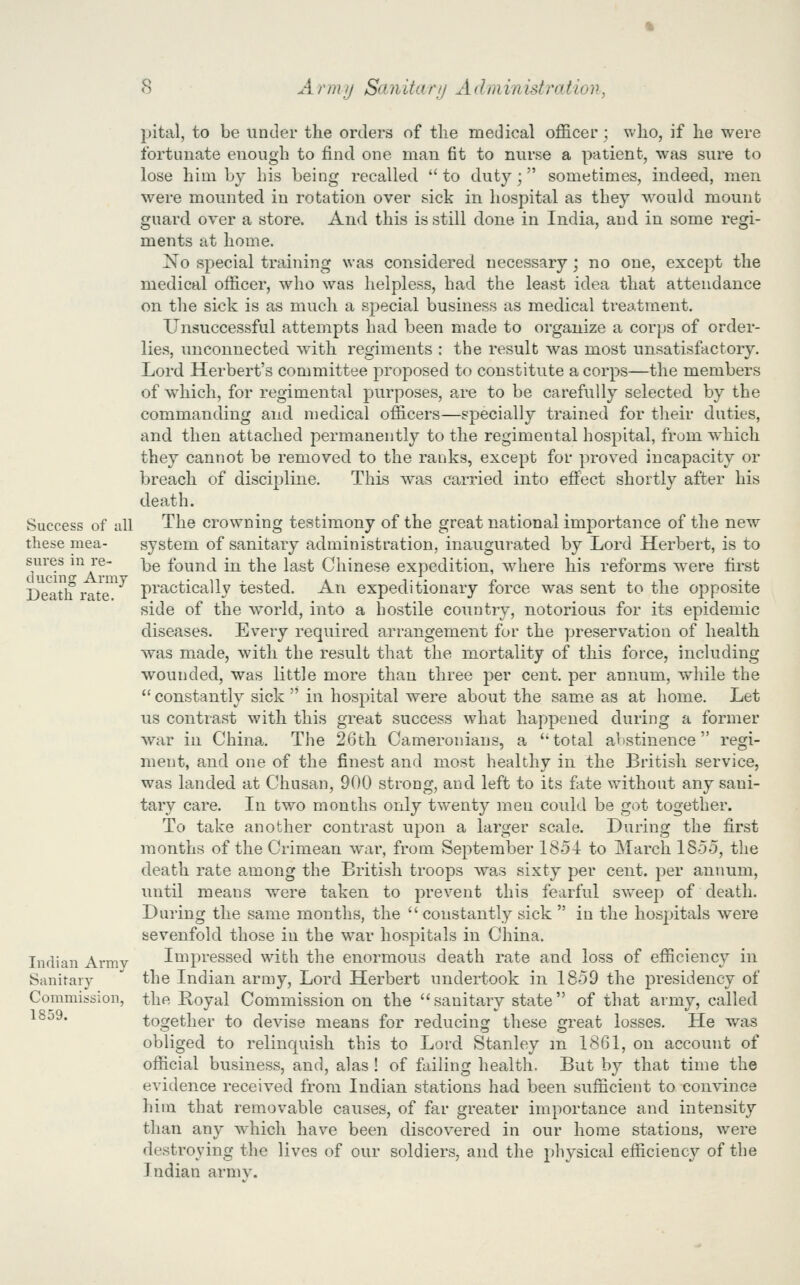 pital, to be under the orders of the medical officer; who, if he were fortunate enough to find one man fit to nurse a patient, was sure to lose him by his being recalled to duty; sometimes, indeed, men were mounted in rotation over sick in hospital as they would mount guard over a store. And this is still done in India, and in some regi- ments at home. No special training was considered necessary; no one, except the medical officer, who was helpless, had the least idea that attendance on the sick is as much a special business as medical treatment. Unsuccessful attempts had been made to organize a corps of order- lies, imconnected with regiments : the result was most unsatisfactory. Lord Herbert's committee proposed to constitute a corps—the members of which, for regimental purposes, are to be carefully selected by the commanding and medical officers—specially trained for their duties, and then attached permanently to the regimental hospital, from which they cannot be removed to the ranks, except for proved incapacity or breach of discipline. This was carried into effect shortly after his death. Success of all The crowning testimony of the great national importance of the new these mea- system of sanitary administration, inaugurated by Lord Herbert, is to sures ii^ I'e- i^g found in the last Chinese expedition, where his reforms w'ere first Deatlf rate^^*^ practically tested. An expeditionary force was sent to the opposite side of the world, into a hostile country, notorious for its epidemic diseases. Every required arrangement for the preservation of health was made, with the result that the mortality of this force, including wounded, was little more than three per cent, per annum, while the  constantly sick  in hospital were about the same as at home. Let us contrast with this great success what happened during a former war in China. The 26th Cameronians, a total abstinence regi- ment, and one of the finest and most healthy in the British service, was landed at Chusan, 900 strong, and left to its fate without any sani- tary care. In two months only twenty men could be got together. To take another contrast upon a larger scale. During the first months of the Crimean war, from September 1854 to March 1855, the death rate among the British troops was sixty per cent, per annum, until means were taken to prevent this fearful sweep of death. During the same months, the  constantly sick  in the hospitals were sevenfold those in the war hospitals in China. Indian Army Impressed with the enormous death rate and loss of efficiency in Sanitary the Indian army. Lord Herbert undertook in 18-59 the presidency of Commission, the Royal Commission on the sanitary state of that army, called ^^^^* together to devise means for reducing these great losses. He was obliged to relinquish this to Lord Stanley m 1861, on account of official business, and, alas ! of failing health. But by that time the evidence received from Indian stations had been sufficient to convince him that removable causes, of far greater importance and intensity than any which have been discovered in our home stations, were destroying the lives of our soldiers, and the physical efficiency of the Indian arm v.