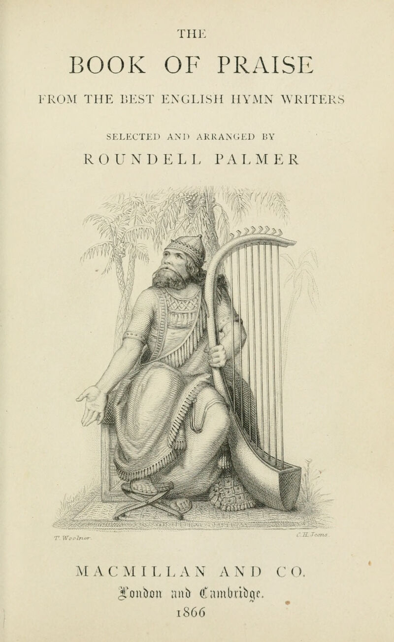 THl' BOOK OF PRAISE FRO^[ THE r.EST ENGLLSH HYMN \VRITERS SELECTED AND ARRANGED BY ROUND ELL PALMER MAC MILL AN AND CO. J'onbon ani) Camlnibcic, 1866