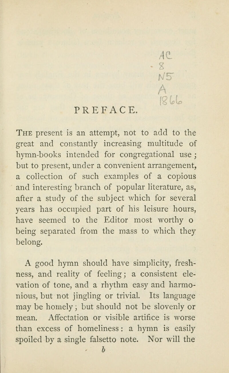 PREFACE. US A The present is an attempt, not to add to the great and constantly increasing multitude of hymn-books intended for congregational use ; but to present, under a convenient arrangement, a collection of such examples of a copious and interesting branch of popular literature, as, after a study of the subject which for several years has occupied part of his leisure hours, have seemed to the Editor most worthy o being separated from the mass to which they belong. A good hymn should have simphcity, fresh- ness, and reality of feeling; a consistent ele- vation of tone, and a rhythm easy and harmo- nious, but not jingling or trivial. Its language may be homely; but should not be slovenly or mean. Affectation or visible artifice is worse than excess of homeliness : a hymn is easily spoiled by a single falsetto note. Nor will the