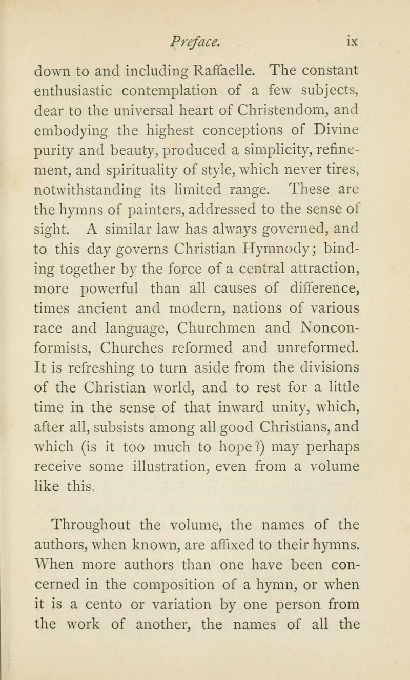 down to and including RafFaelle. The constant enthusiastic contemplation of a few subjects, dear to the universal heart of Christendom, and embodying the highest conceptions of Divme purity and beauty, produced a simplicity, refine- ment, and spirituality of style, which never tires, notwithstanding its limited range. These are the hymns of painters, addressed to the sense of sight. A similar law has always governed, and to this day governs Christian Hymnody; bind- ing together by the force of a central attraction, more powerful than all causes of difterence, times ancient and modern, nations of various race and language. Churchmen and Noncon- formists, Churches reformed and unreformed. It is refreshing to turn aside from the divisions of the Christian world, and to rest for a little time in the sense of tliat inward unity, which, after all, subsists among all good Christians, and which (is it too much to hope^) may perhaps receive some illustration, even from a volume like this. Throughout the volume, the names of the authors, when known, are aftixed to their hymns. When more authors than one have been con- cerned in the composition of a hymn, or when it is a cento or variation by one person from the work of another, the names of all the