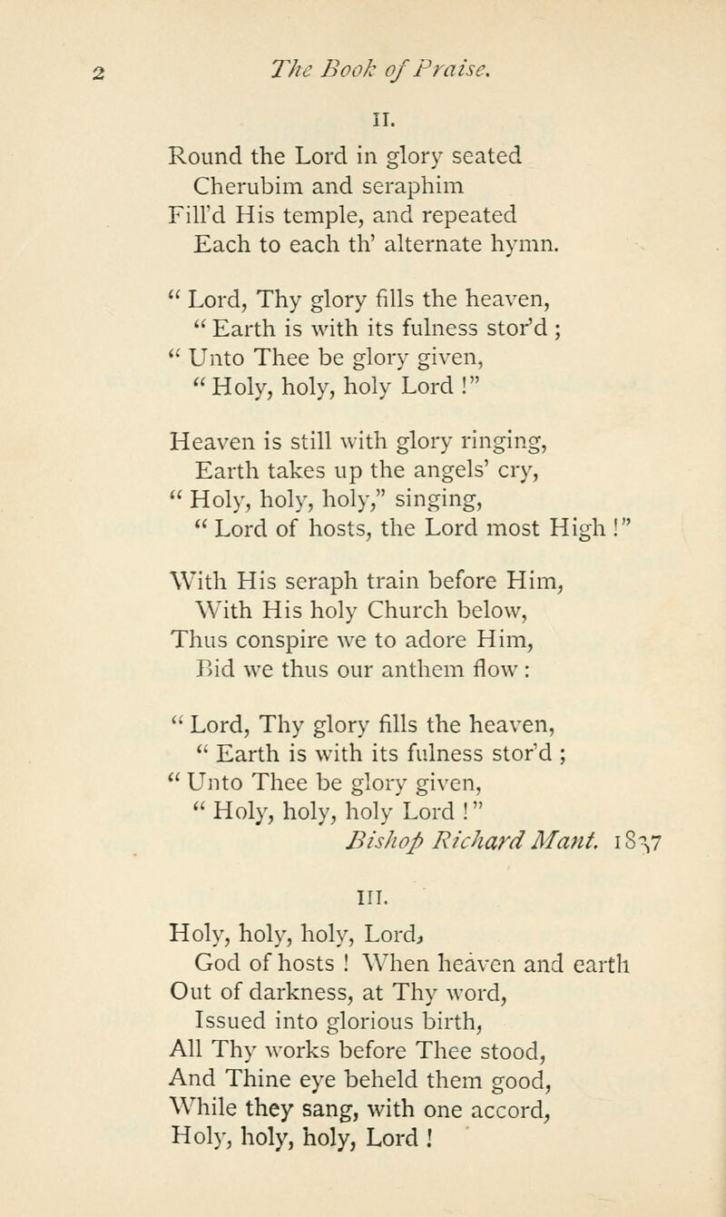 II. Round the Lord in glory seated Cherubim and seraphim Fill'd His temple, and repeated Each to each th' alternate hymn.  Lord, Thy glory fills the heaven,  Earth is with its fulness stor'd ;  Unto Thee be glory given,  Holy, holy, holy Lord! Heaven is still with glory ringing, Earth takes up the angels' cry,  Holy, holy, holy, singing,  Lord of hosts, the Lord most High ! With His seraph train before Him, With His holy Church below, Thus conspire we to adore Him, Bid we thus our anthem flow : '• Lord, Thy glory fills the heaven,  Earth is with its fulness stor'd ;  Unto Thee be glory given, Holy, holy, holy Lord! Bishop Richard Mant 18 \i III. Holy, holy, holy, Lordj God of hosts ! When heaven and earth Out of darkness, at Thy word. Issued into glorious birth, All Thy works before Thee stood, And Thine eye beheld them good, While they sang, with one accord, Hoi)-, holy, holy, Lord !