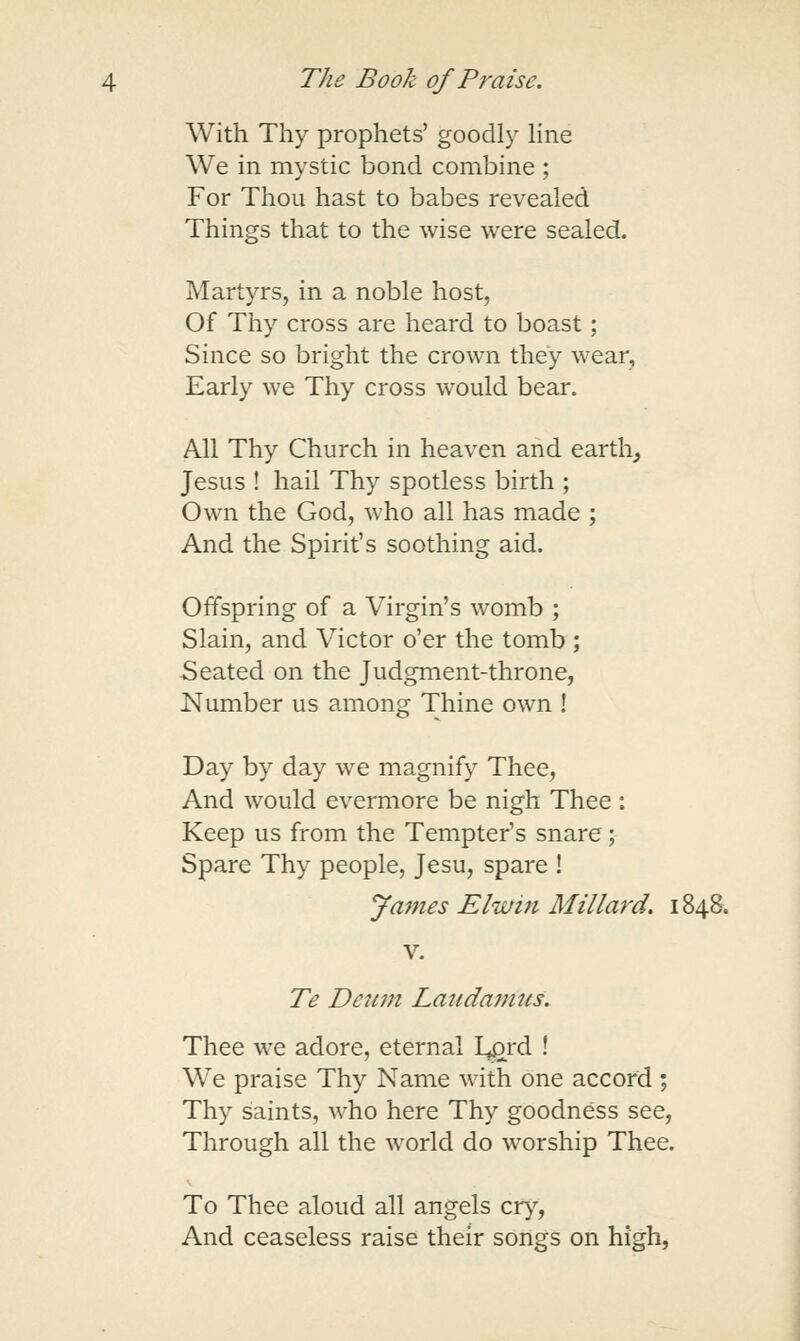 With Thy prophets' goodly line We in mystic bond combine ; For Thou hast to babes revealed Things that to the wise were sealed. Martyrs, in a noble host, Of Thy cross are heard to boast ; Since so bright the crown they wear. Early we Thy cross would bear. All Thy Church in heaven and earth, Jesus ! hail Thy spotless birth ; Own the God, who all has made ; And the Spirit's soothing aid. Offspring of a Virgin's womb ; Slain, and Victor o'er the tomb ; Seated on the Judgment-throne, Number us among Thine own ! Day by day we magnify Thee, And would eveiTnore be nigh Thee : Keep us from the Tempter's snare; Spare Thy people, Jesu, spare ! James Elwin Millard. 1848. Te Deiim Lauda^ntcs. Thee w-e adore, eternal L^rd ! We praise Thy Name with one accord ; Thy saints, who here Thy goodness see, Through all the world do worship Thee. To Thee aloud all angels cry, And ceaseless raise their songs on high,