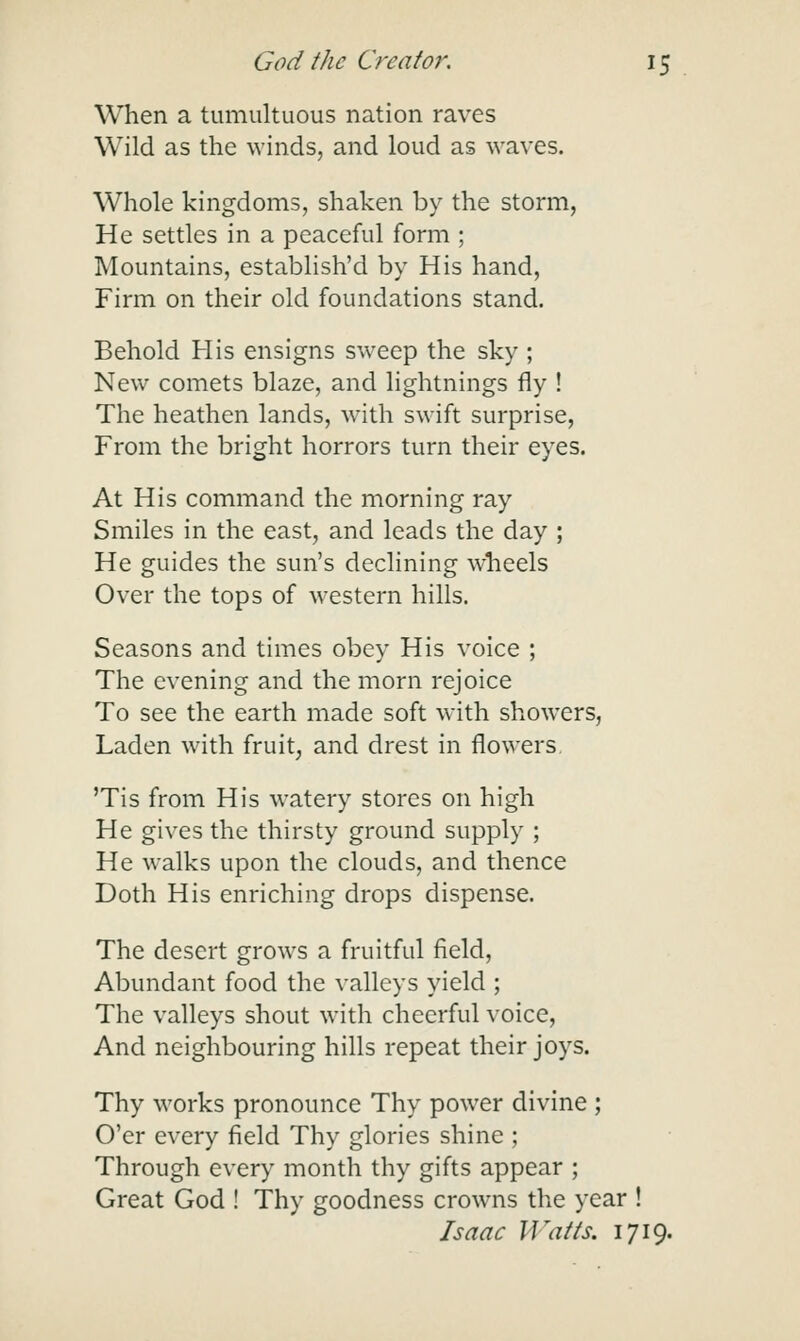 When a tumultuous nation raves Wild as the winds, and loud as waves. Whole kingdoms, shaken by the storm. He settles in a peaceful form ; Mountains, establish'd by His hand, Firm on their old foundations stand. Behold His ensigns sweep the sky ; New comets blaze, and lightnings fly ! The heathen lands, with swift surprise. From the bright horrors turn their eyes. At His command the morning ray Smiles in the east, and leads the day ; He guides the sun's declining wheels Over the tops of western hills. Seasons and times obey His voice ; The evening and the morn rejoice To see the earth made soft with showers, Laden with fruit, and drest in flowers 'Tis from His watery stores on high He gives the thirsty ground supply ; He walks upon the clouds, and thence Doth His enriching drops dispense. The desert grows a fruitful field. Abundant food the valleys yield ; The valleys shout with cheerful voice, And neighbouring hills repeat their joys. Thy works pronounce Thy power divine ; O'er every field Thy glories shine ; Through every month thy gifts appear ; Great God ! Thy goodness crowns the year ! Isaac Watts. 1719.