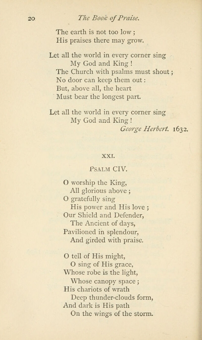 The earth is not too low ; His praises there may grow. Let all the world in every corner sing My God and King ! The Church with psalms must shout; No door can keep them out: But, above all, the heart Must bear the longest part. Let all the world in every corner sing My God and King ! Herbert. 1632. XXI. Psalm CIV. O worship the King, All glorious above ; O gratefully sing His power and His love ; Our Shield and Defender, The Ancient of days, PaviHoned in splendour, And girded with praise. O tell of His might, O sing of His grace, Whose robe is the light, Whose canopy space; His chariots of wrath Deep thunder-clouds form, And dark is His path On the wings of the storm.