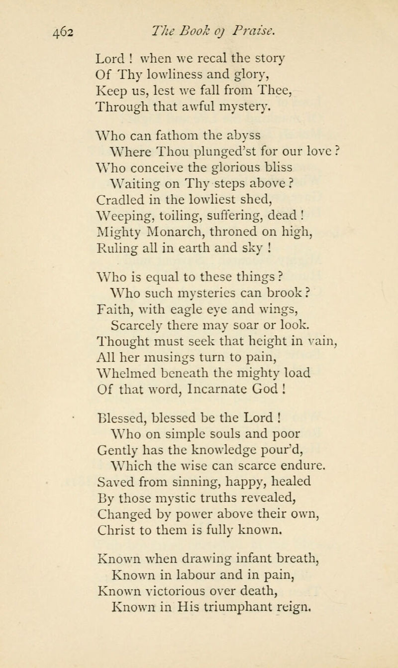 Lord ! when we recal the story Of Thy lowHness and glory, Keep us, lest we fall from Thee, Through that awful mystery. Who can fathom the abyss Where Thou plunged'st for our love ? Who conceive the glorious bliss Waiting on Thy steps above ? Cradled in the lowliest shed, Weeping, toiling, suffering, dead ! Mighty Monarch, throned on high, Ruling all in earth and sky ! Who is equal to these things ? Who such mysteries can brook ? Faith, with eagle eye and wings. Scarcely there may soar or look. Thought must seek that height in vain, All her musings turn to pain. Whelmed beneath the mighty load Of that word, Incarnate God ! Blessed, blessed be the Lord ! Who on simple souls and poor Gently has the knowledge pour'd. Which the wise can scarce endure. Saved from sinning, happy, healed By those mystic truths revealed, Changed by power above their own, Christ to them is fully known. Known when drawing infant breath, Known in labour and in pain, Known victorious over death, Known in His triumphant reign.