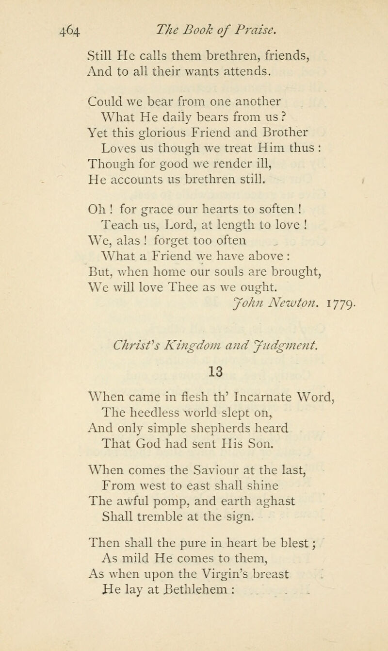 Still He calls them brethren, friends, And to all their wants attends. Could we bear from one another What He daily bears from us ? Yet this glorious Friend and Brother Loves us though we treat Him thus : Though for good we render ill. He accounts us brethren still. Oh ! for grace our hearts to soften ! Teach us, Lord, at length to love ! We, alas ! forget too often What a Friend \ye have above : But, when home our souls are brought, We will love Thee as we ought. John Newton. 1779. Chj'isfs Kingdom and Judgment. 13 When came in flesh th' Incarnate Word, The heedless world slept on. And only simple shepherds heard That God had sent His Son. When comes the Saviour at the last, From west to east shall shine The awful pomp, and earth aghast Shall tremble at the sign. Then shall the pure in heart be blest; As mild He comes to them. As when upon the Virgin's breast He lay at Bethlehem :