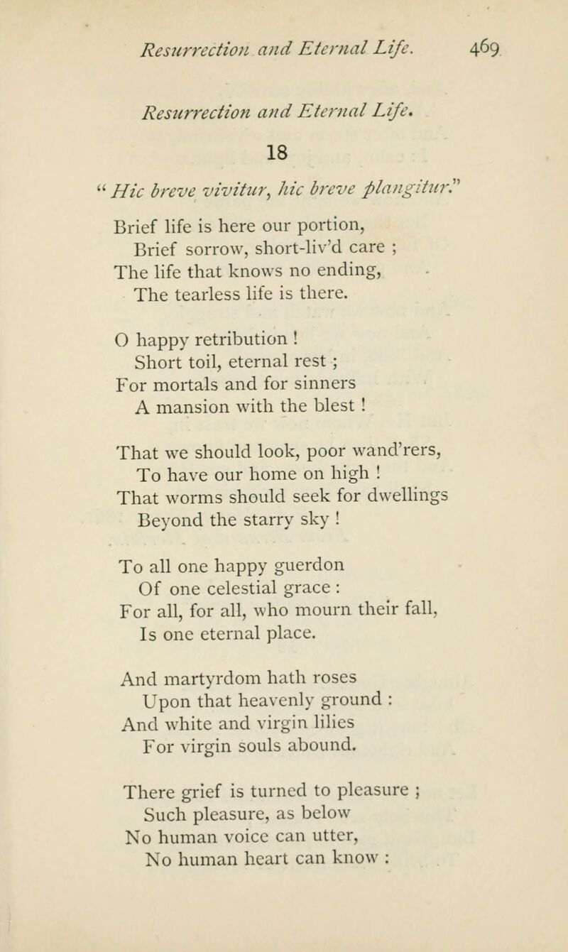 Resurrection and Eternal Life. 18  Hie breve vivitur, hie breve plangitnr'' Brief life is here our portion, Brief sorrow, short-liv'd care ; The hfe that knows no ending, The tearless life is there. O happy retribution ! Short toil, eternal rest; Yor mortals and for sinners A mansion with the blest ! That we should look, poor wand'rers, To have our home on high ! That worms should seek for dwellings Beyond the starry sky ! To all one happy guerdon Of one celestial grace : For all, for all, who mourn their fall. Is one eternal place. And martyrdom hath roses Upon that heavenly ground : And white and virgin lilies For virgin souls abound. There grief is turned to pleasure ; Such pleasure, as below No human voice can utter, No human heart can know :
