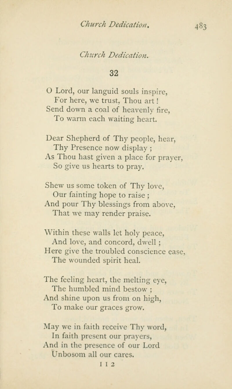 Church Dedication. 32 O Lord, our languid souls inspire, For here, we trust, Thou art! Send down a coal of heavenly fire. To warm each waiting heart. Dear Shepherd of Thy people, hear. Thy Presence now display ; As Thou hast given a place for prayer, So give us hearts to pray. Shew us some token of Thy love, Our fainting hope to raise ; And pour Thy blessings from above. That we may render praise. Within these walls let holy peace. And love, and concord, dwell ; Here give the troubled conscience ease, The wounded spirit heal. The feeling heart, the melting eye, The humbled mind bestow ; And shine upon us from on high, To make our graces grow. May we in faith receive Thy word, In faith present our prayers. And in the presence of our Lord Unbosom all our cares. I I 2