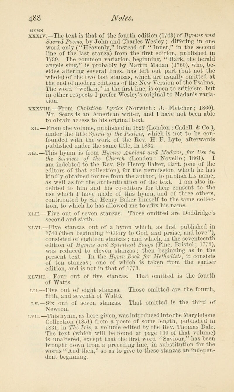 HTMN XXXIV.—The text is that of the foiu'th edition (1743) of Hymns and Sacred Poems, by Jolui and Charles Wesley; differing in one word only (Heavenly, instead of Inner, in the second line of the last stanza) from the first edition, published iu 1739. The common variation, beginning, Hark, the herald angels sing, is i)robably by Martin Madan (1760), who, be- sides altering several lines, has left out part (but not the whole) of the two last stanzas, which are usually omitted at the end of modem editions of the New Version of the Psalms. The word  welldn, in the first line, is open to criticism, but in other respects I prefer Wesley's original to Madan's varia- tion. xxxviii.—From Christian Lyrics (Norwich: J. Fletcher; 1860). Mr. Sears is an American writer, and I have not been able to obtain access to his original text. XL.—From the volume, published in 1829 (London : Cadell & Co.), under the title S2nrit of the Psalms, which is not to be con- founded with the work of the Rev. H. F. Lyte, afterwards published under the same title, in 1834. XLT.—Tliis hymn is from Hymns Ancient and Modern, for Use in the Services of the Chtirch (London: Novello; 1861). I am indebted to the Rev. Sir Hem-j' Baker, Bart, (one of the editors of that collection), for the permission, which he has kindly obtained for me from the author, to publish his name, as well as for the authentication of the text. I am also in- debted to him and his co-editors for their consent to the use which I have made of this hymn, and of tlu-ee others, contributed by Sir Henry Baker himself to the same collec- tion, to which he has allowed me to affix his name. XLii.—Five out of seven stanzas. Those omitted are Doddridge's second and si.xth. XLVi.—Five stanzas out of a hymn which, as first published in 1740 (then beginning Glorj^ to God, and praise, and love), consisted of eighteen stanzas ; and which, in the seventeenth edition of Hymns and Spiritmd Sonr/s (Pine, Bristol; 1773), was reduced to eleven stanzas; then beginning as in the present text. In the Hymn-Book for Methodists, it consists of ten stanzas; one of which is taken from the earlier edition, and is not in that of 1773. XLViii.—Four out of five stanzas. Tliat omitted is the fourth of Watts. Lii.—Five out of eight stanzas. Tliose omitted are the fourth, fifth, and seventh of Watts. LV.—Six out of seven stanzas. That omitted is the third of Newton. Lvii.—This hymn, as here given, was introduced into the Marjdebone Collection (18-51) from a poem of some length, published in 1831, in The Iris, a volume edited by the Rev. Thomas Dale. Tlie text (which will be found at page 139 of that volume) is unaltered, except that the first word Saviour, has been brought down from a preceding line, in substitution for the words And then, so as to give to these stanzas an indepen- dent beginning.