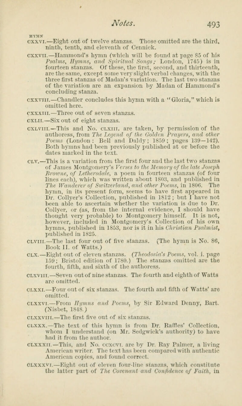 HTMK cxxvi.—Eight out of twelve stanzas. Those omitted are the third, ninth, tenth, and eleventh of Cennick. cxxvii.—Hammond's hjTim (which will be found at page S5 of his Psalms, Hymns, ojid Spiritual Songs; London, 174.0) is in fourteen stanzas. Of these, the first, second, and thirteenth, are the same, except some verj'slight verlml clianges, with the three first stanzas of Madau's variation. The last two stanzas of the variation are an expansion by Madan of Hammond's concluding stanza. cxxviir.—Chandler concludes this hymn with a Gloria, which is omitted here. cxxxiii.—Three out of seven stanzas. cxLii.—Six out of eight stanzas. cxLviii.—This and No. clxiii. are taken, by permission of the authoress, from The Legend of the Gohhn Prayers, and other Poems (London : Bell and Daldy; 1S59 ; pages 139—142). Both hynms had been previously published at or before the dates marked in the text. CLV.—This is a variation from the first four and the last two stanzas of James Montgomery's Verses to the Memory of the late Joseph Brmvne, of Lethersdale, a poem in fourteen stanzas (of four lines each), which was written about 1S03, and published in The Wanderer of Switzerland, and other Poems, ill ISOG. The hjTun, in its present form, seems to have first appeared in Dr. Collyer's Collection, published in 1812 ; but I have not been able to ascertain whether the variation is due to Dr. Collyer, or (as, from the internal evidence, I should have thought very probable) to Montgomery himself. It is not, however, included in Montgomery's C(dle(;tion of his own h3'mns. published in 1853, nor is it in his Christian Psalmist, published in 1825. CLViii.—The last four out of five stanzas. (The hymn is Xo. 86, Book II. of Watts.) CLX.—Eight out of eleven stanzas. (Theodosla's Poems, vol. i. page 159; Bristol edition of 1780.) The .stanzas omitted are the fourth, fifth, and sixth of the authoress. CLxviii.—Seven out of nine stanzas. The fourth and eighth of Watts are omitted. CLXXi.—Four out of six stanzas. The fourth and fifth of Watts' are omitted. CLXXVi.—From Hymns and Poems, by Sir Edward Denny, Bart. (Nisbet, 1848.) CLXxviii.—The first five out of six stanzas. CLXXx.—The text of tin's h>Tnn is from Dr. Raffles' Collection, whom I understand (on Mr. Sedgwick's authority) to liave had it from the author. CLXXXii.—This, and No. ccxc-vt. are by Dr. Ray Palmer, a living American writer. The text has been compared with authentic American copies, and found correct. OLXXXvi.—Eight out of eleven four-line stanzas, which constitute the latter part of The Covenant and Confidence of Faith, in