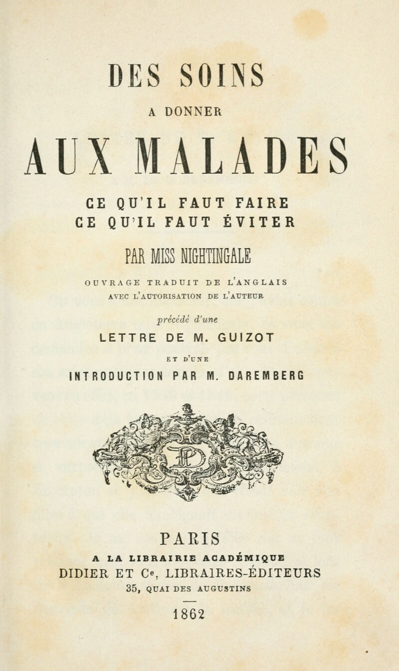 A DONNER AUX MALADES CE QU'IL FAUT FAIRE CE QU'IL FAUT ÉVITER PAR MISS M&HTIMGALE OUVRAGE TRADUIT DE LANGLAIS AVEC l'aTJTORISATTON DE l'aUTEUR précédé d'une LETTRE DE M. GUIZOT ET DUNE INTRODUCTION PAR M. DAREMBERG PARIS A LA LIBRAIRIE ACADEMIQUE DIDIER ET Ce, LIBRAIRES-ÉDITEURS 35, QUAI DES AUGUSTINS 1862