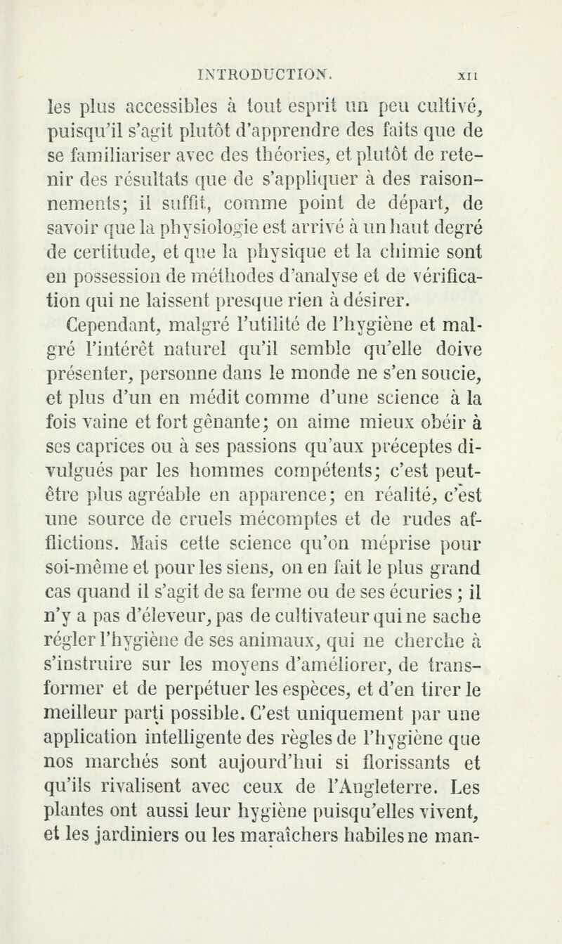 les plus accessibles à tout esprit un peu cultivé, puisqu'il s'agit plutôt d'apprendre des faits que de se familiariser avec des théories, et pluîôt de rete- nir des résultats que de s'appliquer à des raison- nements; il suffit, comme point de départ, de savoir que la physiologie est arrivé k un haut degré de certitude, et que la physique et la chimie sont en possession de méthodes d'analyse et de vérifica- tion qui ne laissent presque rien à désirer. Cependant, malgré l'utilité de l'hygiène et mal- gré l'intérêt naturel qu'il semble qu'elle doive présenter, personne dans le monde ne s'en soucie, et plus d'un en médit comme d'une science à la fois vaine et fort gênante; on aime mieux obéir à ses caprices ou à ses passions qu'aux préceptes di- vulgués par les hommes compétents; c'est peut- être plus agréable en apparence; en réalité, c'est une source de cruels mécomptes et de rudes af- flictions. Mais cette science qu'on méprise pour soi-même et pour les siens, on en fait le plus grand cas quand il s'agit de sa ferme ou de ses écuries ; il n'y a pas d'éleveur, pas de cultivateur qui ne sache régler l'hygiène de ses animaux, qui ne cherche à s'instruire sur les moyens d'améliorer, de trans- former et de perpétuer les espèces, et d'en tirer le meilleur parti possible. C'est uniquement par une application inteUigente des règles de l'hygiène que nos marchés sont aujourd'hui si florissants et qu'ils rivalisent avec ceux de l'Angleterre. Les plantes ont aussi leur hygiène puisqu'elles vivent, et les jardiniers ou les maraîchers habiles ne man-