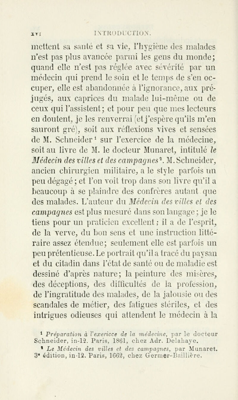 xri INTKMUl CliU-X. mettent sa santé et sa \ie^ l'hygiène des malades n'est pas plus avancée parmi les gens du monde; quand elle n'est pas réglée avec sévérité par un médecin qui prend le soin et le temps de s'en oc- cuper, elle est abandonnée k l'ignorance, aux pré- jugés, aux caprices du malade lui-même ou de ceux qui l'assistent; et pour peu que mes lecteurs en doutent, je les renverrai [et j'espère qu'ils m'en sauront gré), soit aux réflexions vives et sensées de M. Sclmeider ^ sur l'exercice de la médecine, soit au livre de M. le docteur Munaret, intitulé le 3Iédecin des villes et des campagnes^. M. Schneider, ancien chirurgien militaire, a le style parfois un peu dégagé; et l'on voit trop dans son livre qu'il a beaucoup à se plaindre des confrères autant que des malades. L'auteur du Médecin des villes et des campagnes est plus mesuré dans son langage ; je le tiens pour un praticien excellent ; il a de l'esprit, de la verve, du bon sens et une instruction litté- raire assez étendue; seulement elle est parfois un peu prétentieuse. Le portrait qu'il a tracé du paysan et du citadin dans l'état de santé ou de maladie est dessiné d'après nature; la peinture des misères, des déceptions, des difficultés de la profession, de l'ingratitude des malades, de la jalousie ou des scandales de métier, des fatigues stériles, et des intrigues odieuses qui attendent le médecin à la * Préparation à Vexericce de la médecine, par le docteur Schneider, in-1-2. Paris, 1861, chez Adr. Deiahaye. ' Le Médecm des villes et des campagnes, par Munaret. 3* édition, in-12. Paris, 1662, chez Germer-Baillière.