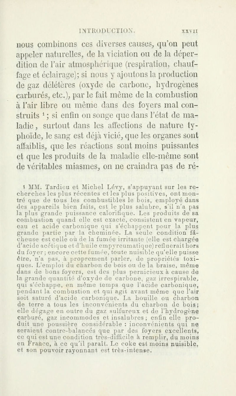 nous combinons ces diverses causes, qu'on peut appeler naturelles, de la viciation ou de la déper- dition de l'air atmosphérique (respiration, chauf- fage et éclairage); si nous y ajoutons la production de gaz délétères (oxyde de carbone, hydrogènes carbures, etc.)^ par le fait même de la combustion à l'air libre ou même dans des foyers mal con- struits ^ ; si enfin on songe que dans Tétat de ma- ladie, surtout dans les atfections de nature ty- phoïde, le sang est déjà vicié, que les organes sont affaiblis, que les réactions sont moins puissantes et que les produits de la maladie elle-même sont de véritables miasmes, on ne craindra pas de ré- 1 MM. Tardieu et Michel Lévy, s'appuyant sur les re- cherches les plus récentes et les plus positives, ont mon- tré que de tous les combustibles le bois, employé dans des appareils bien faits, est le plus salubre, s'il n'a pas la plus grande puissance calorifique. Les produits de sa combustion quand elle est exacte, consistent en vapeur, eau et acide carbonique qui s'échappent pour la plus grande partie par la cheminée. La seule condition fâ- cheuse est celle où de la fumée irritante (elle est chargée d'acide acétique et d'huile empyreumatique) refluerait hors du foyer ; encore cette fumée, toute nuisible qu'elle puisse être, n'a pas, à proprement parler, de propriétés toxi- ques. L'emploi du charbon de bois ou de la braise, même dans de bons foyers, est des j)lus pernicieux à cause de la grande quantité d'oxyde de carbone, gaz irrespirable, qui s'échappe, en même temps que l'acide carbonique, pendant la combustion et qui agit avant même que l'air soit saturé d'acide carbonique. La houille ou charbon de terre a tous les inconvénients du charbon de bois; elle dégage en outre du gaz sulfureux et de l'hydrogène carburé, gaz incommodes et insalubres; enfin elle pro- duit une poussière considérable : inconvénients qui ne seraient contre-balancés que par des foyers excellents, ce qui est une condition très-difficile à remplir, du moins en France, à ce qu'il paraît. Le coke est moins nuisible, et son pouvoir rayonnant est très-intense.