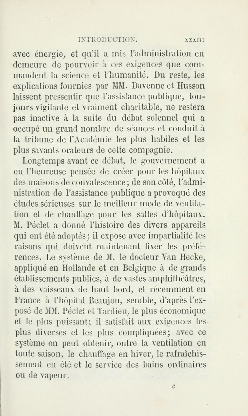 avec énergie, et qu'il a mis i'aLlministration en demeure de pouiToir à ces exigences que com- mandent la science et l'humanité. Du reste, les explications fournies par MM. Davenne et Husson laissent pressentir que l'assislance publique, tou- jours vigilante et vraiment charitable, ne restera pas inactive à la suite du débat solennel qui a occupé un grand nombre de séances et conduit à la tribune de l'Académie les plus habiles et les plus savants orateurs de cette compagnie. Longtemps avant ce débat, le gouvernement a eu l'heureuse pensée de créer pour les hôpitaux des maisons de convalescence; de son côté, l'admi- nistration de l'assistance publique a provoqué des études sérieuses sur le meilleur mode de ventila- tion et de chauffage pour les salles d'hôpitaux. M. Péclet a donné l'histoire des divers appareils qui ont été adoptés; il expose avec impartiahté les raisons qui doivent maintenant fixer les préfé- rences. Le système de M. le docteur Van Hecke, appliqué en Hollande et en Belgique à de grands établissements publics, à de vastes amphithéâtres, à des vaisseaux de haut bord, et récemment en France à l'hôpital Beaujon, semble, d'après l'ex- posé de MM. PécJet et Tardieu, le plus économique et le plus puissant; il satisfait aux exigences les plus diverses et les plus compliquées; avec ce système on peut obtenir, outre la ventilation en toute saison, le chauffage en hiver, le rafraîchis- sement en été et le service des bains ordinaires ou de vapeur. c