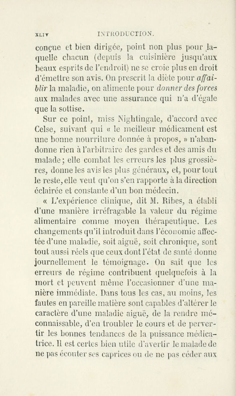 conçue et bien dirigée, point non plus pour la- quelle chacun (depuis la cuisinière jusqu'aux beaux esprits de l'endroit) ne se croie plus en droit d'émettre son avis. On prescrit la diète pour affai- hlir la maladie, on alimente pour donner des forces aux malades avec une assurance qui n'a d'égale que la sottise. Sur ce point, miss Niglitingale, d'accord avec Celse, suivant qui « le meilleur médicament est une bonne nourriture donnée à propos, » n'aban- donne rien à l'arbitraire des gardes et des amis du malade ; elle combat les erreurs les plus grossiè- res, donne les avis les plus généraux, et, pour tout le reste, elle veut qu'on s'en rapporte à la direction éclairée et constante d'un bon médecin. « L'expérience clinique, dit M. Ribes, a établi d'une manière irréfragable la valeur du régime alimentaire comme moyen thérapeutique. Les changem.ents qu'il introduit dans l'économie aCTec- tée d'une maladie, soit aiguë, soit chronique, sont tout aussi réels que ceux dont l'état de santé donne journellement le témoignage. On sait que les erreurs de régime contribuent quelquefois à la mort et peuvent même l'occasionner d'une ma- nière immédiate. Dans tous les cas, au moins, les fautes en pareille matière sont capables d'altérer le caractère d'une maladie aiguë, de la rendre mé- connaissable, d'en troubler le cours et de perver- tir les bonnes tendances de la puissance médica- trice. Il est certes bien utile d'avertir le malade de ne pas écouter ses caprices ou de ne pas céder aux