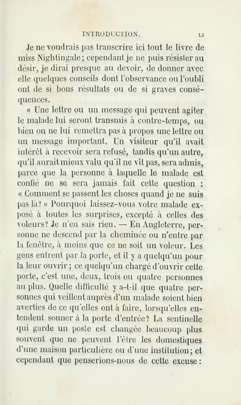 Je ne voudrais pas transcrire ici tout le livre de miss Nigbtingale; cependant je ne puis résister au désir, je dirai presque au devoir, de donner avec elle quelques conseils dont l'observance ou l'oubli ont de si bons résultats ou de si graves consé- quences. « Une lettre ou un message qui peuvent agiter le malade lui seront transmis à contre-temps, ou bien on ne lui remettra pas à propos une lettre ou un message important. Un visiteur qu'il avait intérêt à recevoir sera refusé, tandis qu'un autre, qu'il aurait mieux valu qu'il ne vît pas, sera admis, parce que la personne à laquelle le malade est confié ne se sera jamais fait cette question : « Comment se passent les choses quand je ne suis pas là? » Pourquoi laissez-vous votre malade ex- posé à toutes les surprises, excepté à celles des voleurs? Je n'en sais rien. — En Angleterre, per- sonne ne descend par la cheminée ou n'entre par la fenêtre, à moins que ce ne soit un voleur. Les gens entrent par la porte, et il y a quelqu'un pour la leur ouvrir; ce quelqu'un chargé d'ouvrir cette porte, c'est une, deux, trois ou quatre personnes au plus. Quelle difficulté y a-t-il que quatre per- sonnes qui veillent auprès d'un malade soient bien averties de ce qu^elles ont à faire, lorsqu'elles en- tendent sonnera la porte d'entrée? La sentinelle qui garde un poste est changée beaucoup plus souvent que ne peuvent l'êlre les domestiques d'une maison particulière ou d'une institution; et cependant que penserions-nous de cette excuse :