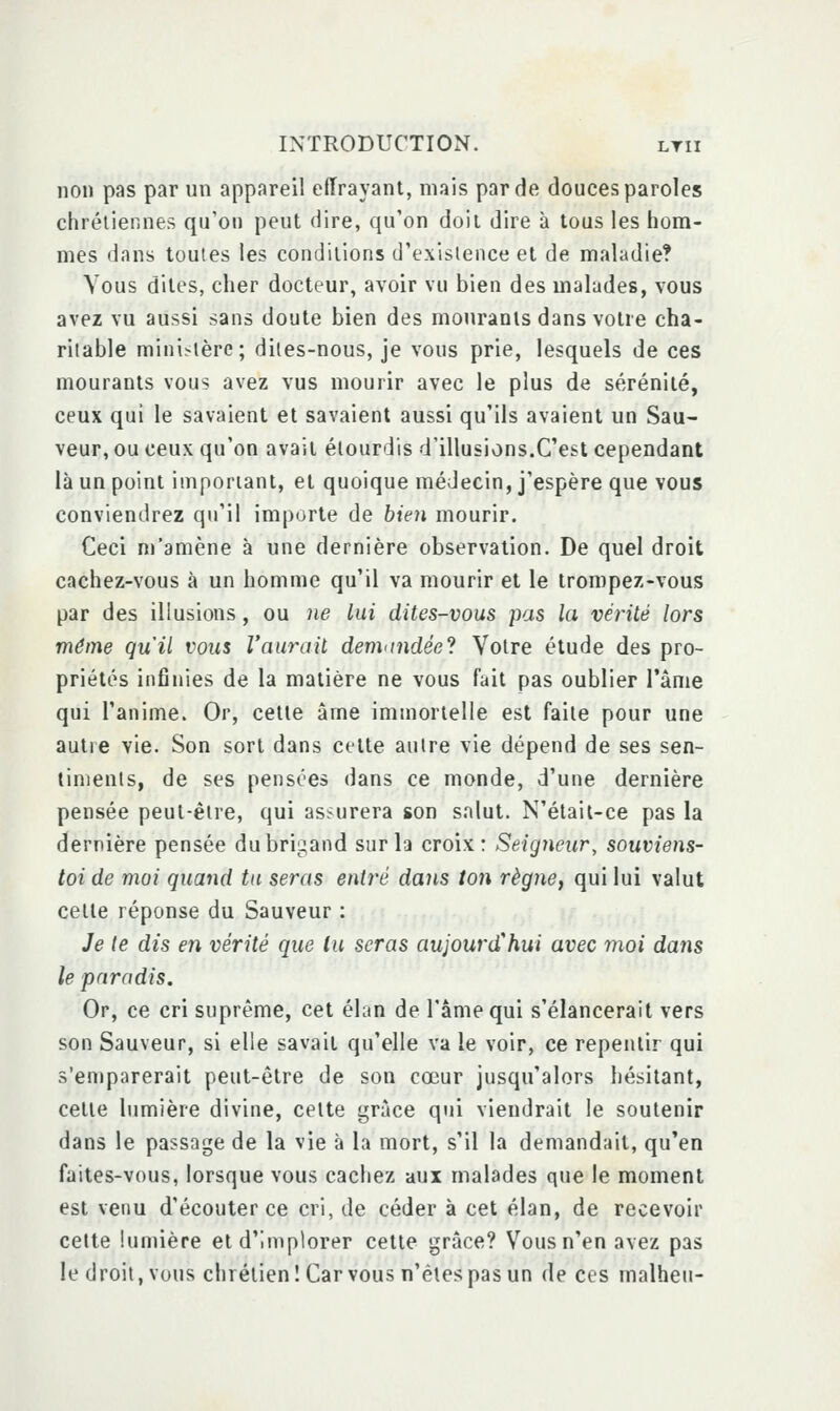 non pas par un appareil effrayant, mais par de douces paroles chrétiennes qu'on peut dire, qu'on doit dire à tous les hom- mes dans toutes les conditions d'exislence et de maladie? Vous dites, cher docteur, avoir vu bien des malades, vous avez vu aussi sans doute bien des mouranis dans votre cha- ritable mini<lère; dites-nous, je vous prie, lesquels de ces mourants vous avez vus mourir avec le plus de sérénité, ceux qui le savaient et savaient aussi qu'ils avaient un Sau- veur, ou ceux qu'on avait étourdis d'illusions.C'est cependant là un point imporiani, et quoique médecin, j'espère que vous conviendrez qu'il importe de bien mourir. Ceci m'amène à une dernière observation. De quel droit cachez-vous à un homme qu'il va mourir et le trompez-vous par des illusions, ou ne lui dites-vous pas la vérité lors même qu'il vous l'aurait denhindée'i Votre étude des pro- priétés infinies de la matière ne vous fait pas oublier l'ànie qui l'anime. Or, celle âme immortelle est faite pour une autre vie. Son sort dans cette autre vie dépend de ses sen- timents, de ses pensées dans ce monde, d'une dernière pensée peut-être, qui assurera son salut. N'était-ce pas la dernière pensée du brigand sur la croix: Seigneur, souviens- toi de moi quand tu seras entré dans t07i règne, qui lui valut cette réponse du Sauveur : Je te dis en vérité que lu seras aujourd'hui avec moi datis le paradis. Or, ce cri suprême, cet élan de l'âme qui s'élancerait vers son Sauveur, si elle savait qu'elle va le voir, ce repentir qui s'emparerait peut-être de son cœur jusqu'alors hésitant, celle lumière divine, celte grâce qui viendrait le soutenir dans le passage de la vie à la mort, s'il la demandait, qu'en faites-vous, lorsque vous cachez aux malades que le moment est venu d'écouter ce cri, de céder à cet élan, de recevoir cette lunnère et d'Implorer cette grâce? Vous n'en avez pas le droit, vous chrétien! Carvous n'êtes pas un de ces malheu-