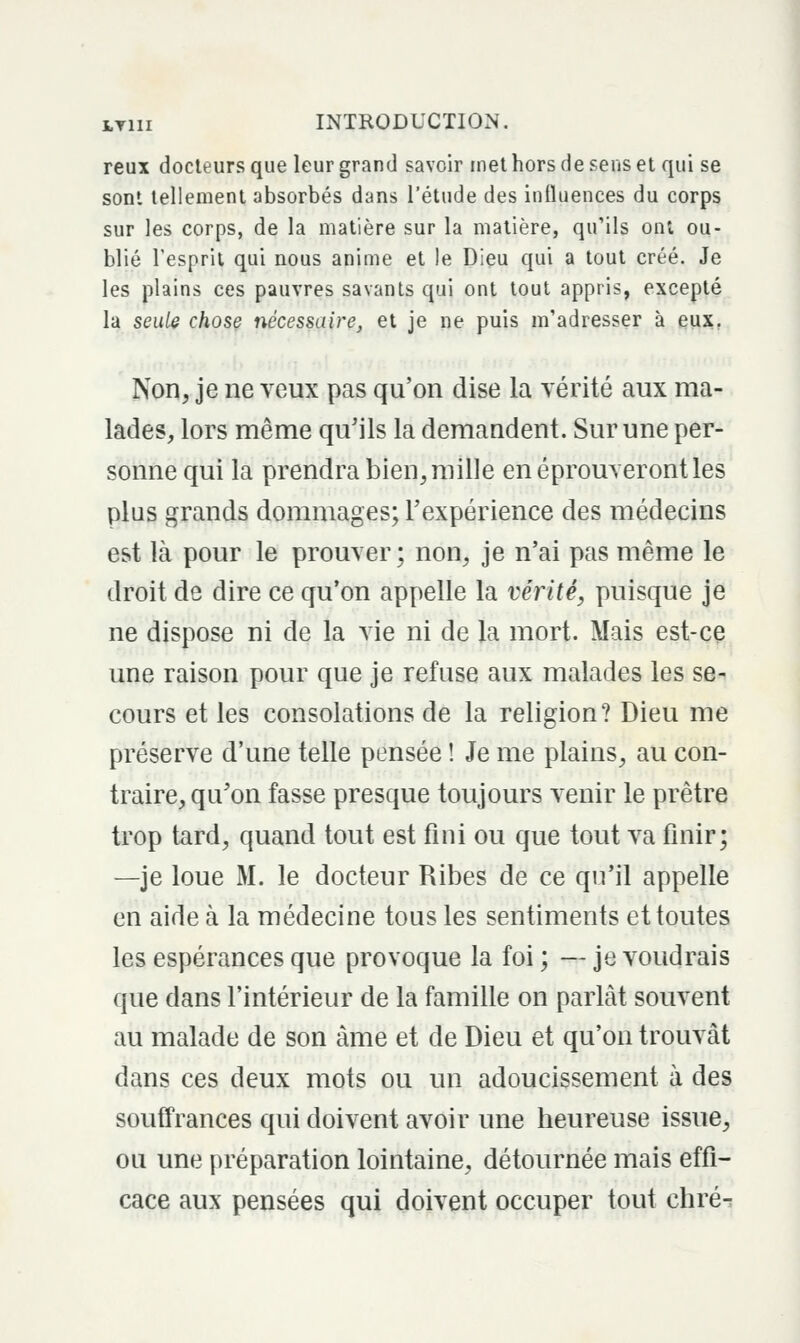 reux docteurs que leur grand savoir met hors de sens et qui se sont tellement absorbés dans l'étude des influences du corps sur les corps, de la matière sur la matière, qu'ils ont ou- blié l'esprit qui nous anime et le Dieu qui a tout créé. Je les plains ces pauvres savants qui ont tout appris, excepté la seule chose nécessaire, et je ne puis m'adresser à eux, Non, je ne veux pas qu'on dise la vérité aux ma- lades, lors même qu'ils la demandent. Sur une per- soime qui la prendra bien, mille en éprouveront les plus grands dommages; Texpérience des médecins est là pour le prouver; non, je n'ai pas même le droit de dire ce qu'on appelle la vérité, puisque je ne dispose ni de la vie ni de la mort. Mais est-ce une raison pour que je refuse aux malades les se- cours et les consolations de la religion? Dieu me préserve d'une telle pensée ! Je me plains, au con- traire, qu'on fasse presque toujours venir le prêtre trop tard, quand tout est fini ou que tout va finir; —je loue M. le docteur Ribes de ce qu'il appelle en aide à la médecine tous les sentiments et toutes les espérances que provoque la foi ; — je voudrais que dans l'intérieur de la famille on parLàt souvent au malade de son âme et de Dieu et qu'on trouvât dans ces deux mots ou un adoucissement à des souffrances qui doivent avoir une heureuse issue, ou une préparation lointaine, détournée mais effi- cace aux pensées qui doivent occuper tout chré-: