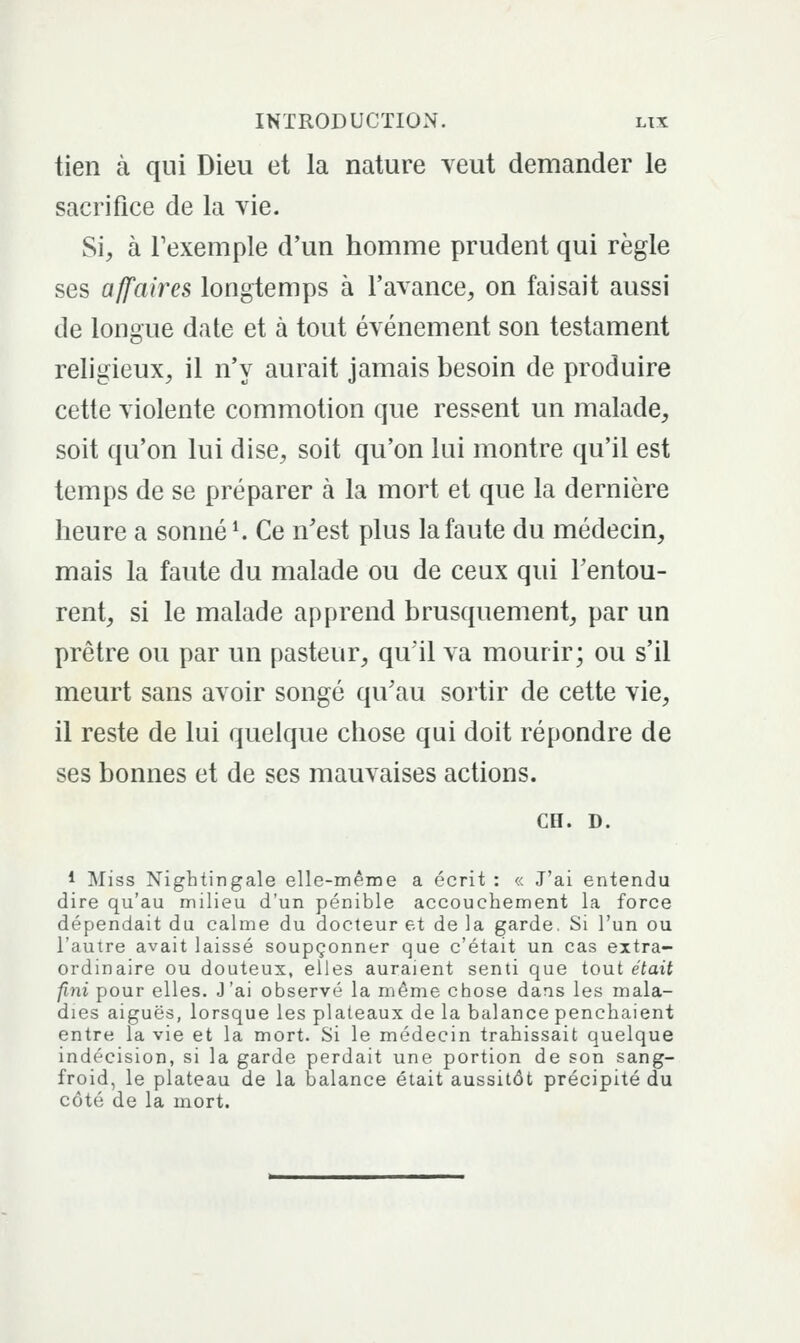 tien à qui Dieu et la nature veut demander le sacrifice de la vie. Si, à Fexemple d'un homme prudent qui règle ses affaires longtemps à l'avance, on faisait aussi de longue date et à tout événement son testament religieux, il n'y aurait jamais besoin de produire cette violente commotion que ressent un malade, soit qu'on lui dise, soit qu'on lui montre qu'il est temps de se préparer à la mort et que la dernière heure a sonnée Ce n'est plus la faute du médecin, mais la faute du malade ou de ceux qui Fentou- rent, si le malade apprend brusquement, par un prêtre ou par un pasteur, qu'il va mourir; ou s'il meurt sans avoir songé qu'au sortir de cette vie, il reste de lui quelque chose qui doit répondre de ses bonnes et de ses mauvaises actions. CH. D. 1 Miss Nightingale elle-même a écrit : « J'ai entendu dire qu'au milieu d'un pénible accouchement la force dépendait du calme du docteur et de la garde, Si l'un ou l'autre avait laissé soupçonner que c'était un cas extra- ordinaire ou douteux, elles auraient senti que tout était fini pour elles. J'ai observé la même chose dans les mala- dies aiguës, lorsque les plateaux de la balance penchaient entre la vie et la mort. Si le médecin trahissait quelque indécision, si la garde perdait une portion de son sang- froid, le plateau de la balance était aussitôt précipité du côté de la mort.