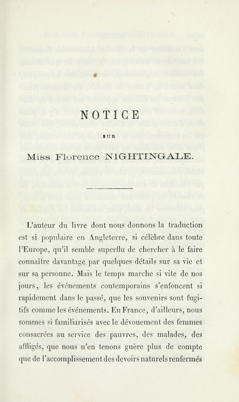 NOTICE Miss Florence NIGHTINaALE. L'auteur du livre dont nous donnons la traduction est si populaire en Angleterre, si célèbre dans toute TEurope, qu'il semble superflu de chercher à le faire connaître davantage par quelques détails sur sa vie et sur sa personne. Mais le temps marche si vite de nos jours, les événements contemporains s'enfoncent si rapidement dans le passé, que les souvenirs sont fugi- tifs comme les événements. En France, d'ailleurs, nous sommes si familiarisés avec le dévouement des femmes consacrées au service des pauvres, des malades, des affligés, que nous n'en tenons guère plus de compte que de raccomplissement des devoirs naturels renfermés