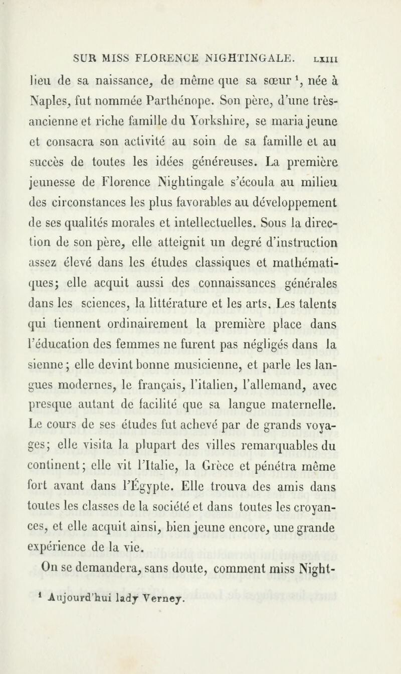 lieu de sa naissance^ de même que sa sœur *, née à Naples^ fut nommée Parthénope. Son père, d'une très- ancienne et riche famille du Yorkshire, se maria jeune et consacra son activité au soin de sa famille et au succès de toutes les idées généreuses. La première jeunesse de Florence Nightingale s'écoula au milieu des circonstances les plus favorables au développement de ses qualités morales et intellectuelles. Sous la direc- tion de son père, elle atteignit un degré d'instruction assez élevé dans les études classiques et mathémati- ques; elle acquit aussi des connaissances générales dans les sciences, la littérature et les arts. Les talents qui tiennent ordinairement la première place dans l'éducation des femmes ne furent pas négligés dans la sienne ; elle devint bonne musicienne, et parle les lan- gues modernes, le français, l'italien, l'allemand, avec presque autant de facilité que sa langue maternelle. Le cours de ses études fut achevé par de grands voya- ges; elle visita la plupart des villes remarquables du continent; elle vit l'Italie, la Grèce et pénétra même fort avant dans TÉgypte. Elle trouva des amis dans toutes les classes de la société et dans toutes les croyan- ces, et elle acquit ainsi, bien jeune encore, une grande expérience de la vie. On se demandera, sans doute, comment miss Night- * Aujourd'hui ladj Verney.