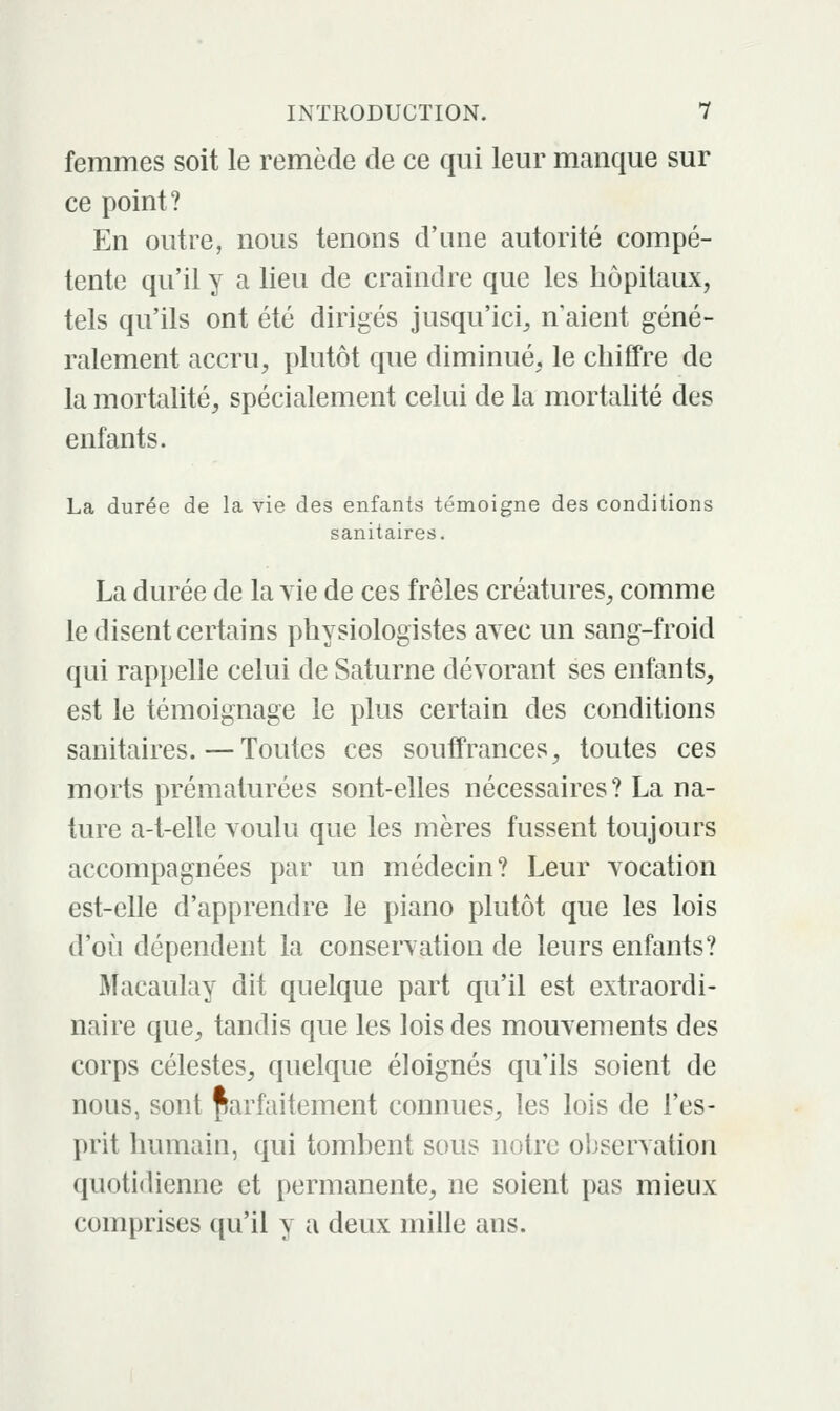 femmes soit le remède de ce qui leur manque sur ce point? En outre, nous tenons d'une autorité compé- tente qu'il y a lieu de craindre que les hôpitaux, tels qu'ils ont été dirigés jusqu'ici^ n aient géné- ralement accru, plutôt que diminué, le chiffre de la mortalité, spécialement celui de la mortalité des enfants. La durée de la vie des enfants témoigne des conditions sanitaires, La durée de la vie de ces frêles créatures, comme le disent certains physiologistes avec un sang-froid qui rappelle celui de Saturne dévorant ses enfants, est le témoignage le plus certain des conditions sanitaires.—Toutes ces souffrances, toutes ces morts prématurées sont-elles nécessaires ? La na- ture a-t-elle voulu que les mères fussent toujours accompagnées par un médecin? Leur vocation est-elle d'apprendre le piano plutôt que les lois d'où dépendent la conservation de leurs enfants? Macaulay dit quelque part qu'il est extraordi- naire que, tandis que les lois des mouvements des corps célestes, quelque éloignés qu'ils soient de nous, sont parfaitement connues, les lois de l'es- prit humain, qui tombent sous notre observation quotidienne et permanente, ne soient pas mieux comprises qu'il y a deux mille ans.