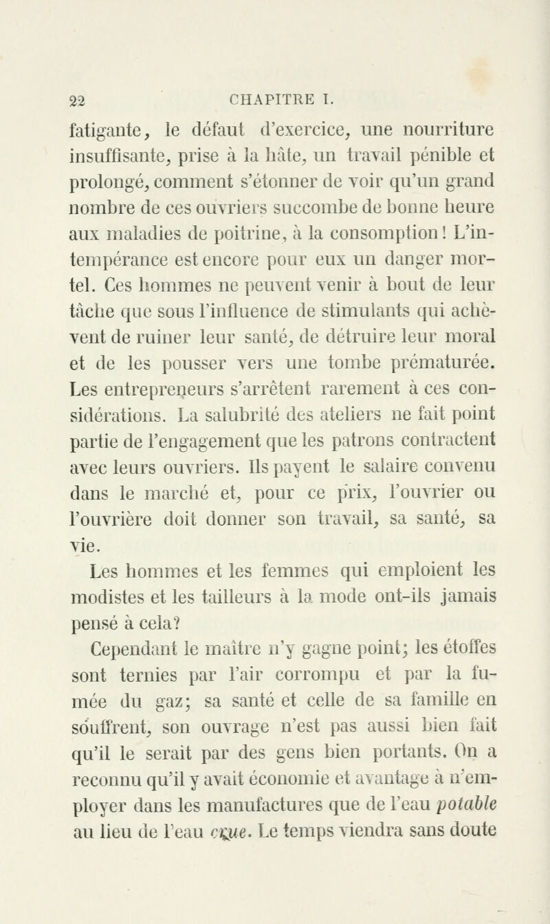 fatigante, le défaut d'exercice, une nourriture insuffisante, prise à la hâte, un trayait pénible et prolongé, comment s'étonner de voir qu'un grand nombre de ces ouvriers succombe de bonne heure aux maladies de poitrine, à la consomption ! L'in- tempérance est encore pour eux un danger mor- tel. Ces hommes ne peuvent venir à bout de leur tâche que sous l'influence de stimulants qui achè- vent de ruiner leur santé, de détruire leur moral et de les pousser vers une tombe prématurée. Les entrepreiieurs s'arrêtent rarement à ces con- sidérations. La salubrité des ateliers ne fait point partie de l'engagement que les patrons contractent avec leurs ouvriers. Ils payent le salaire convenu dans le marché et, pour ce prix, l'ouvrier ou l'ouvrière doit donner son travail, sa sauté, sa vie. Les hommes et les femmes qui emploient les modistes et les tailleurs à la mode ont-ils jamais pensé à cela? Cependant le maître n'y gagne point; les étoffes sont ternies par l'air corrompu et par la fu- mée du gaz; sa santé et celle de sa famille en souffrent, son ouvrage n'est pas aussi bien fait qu'il le serait par des gens bien portants. On a reconnu qu'il y avait économie et avantage à nem- ployer dans les manufactures que de l'eau potable au lieu de Feau cQie. Le temps viendra sans doute