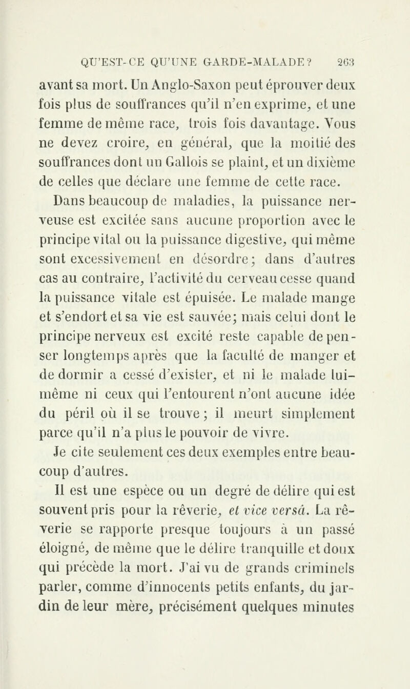 avant sa mort. Un Anglo-Saxon peut éprouver deux fois plus de souffrances qu'il n'en exprime^ et une femme de même race, trois fois davantage. Vous ne devez croire^ en général, que la moitié des souffrances dont un Gallois se plaint^ et un dixième de celles que déclare une femme de cette race. Dans beaucoup de maladies, la puissance ner- veuse est excitée sans aucune proportion avec le principe vital ou la puissance digestive^ qui même sont excessivement en désordre; dans d'autres cas au contraire, l'activité du cerveau cesse quand la puissance vitale est épuisée. Le malade mange et s'endort et sa vie est sauvée; mais celui dont le principe nerveux est excité reste capable dépen- ser longtemps après que la faculté de manger et de dormir a cessé d'exister, et ni le malade lui- même ni ceux qui Fentourent n'ont aucune idée du péril où il se trouve ; il meurt simplement parce qu'il n'a plus le pouvoir de vivre. Je cite seulement ces deux exemples entre beau- coup d'autres. 11 est une espèce ou un degré de délire qui est souvent pris pour la rêverie, et vice versa. La rê- Yerie se rapporte presque toujours à un passé éloigné, de même que le délire tranquille et doux qui précède la mort. J'ai vu de grands criminels parler, comme d'innocents petits enfants, du jar- din de leur mère, précisément quelques minutes