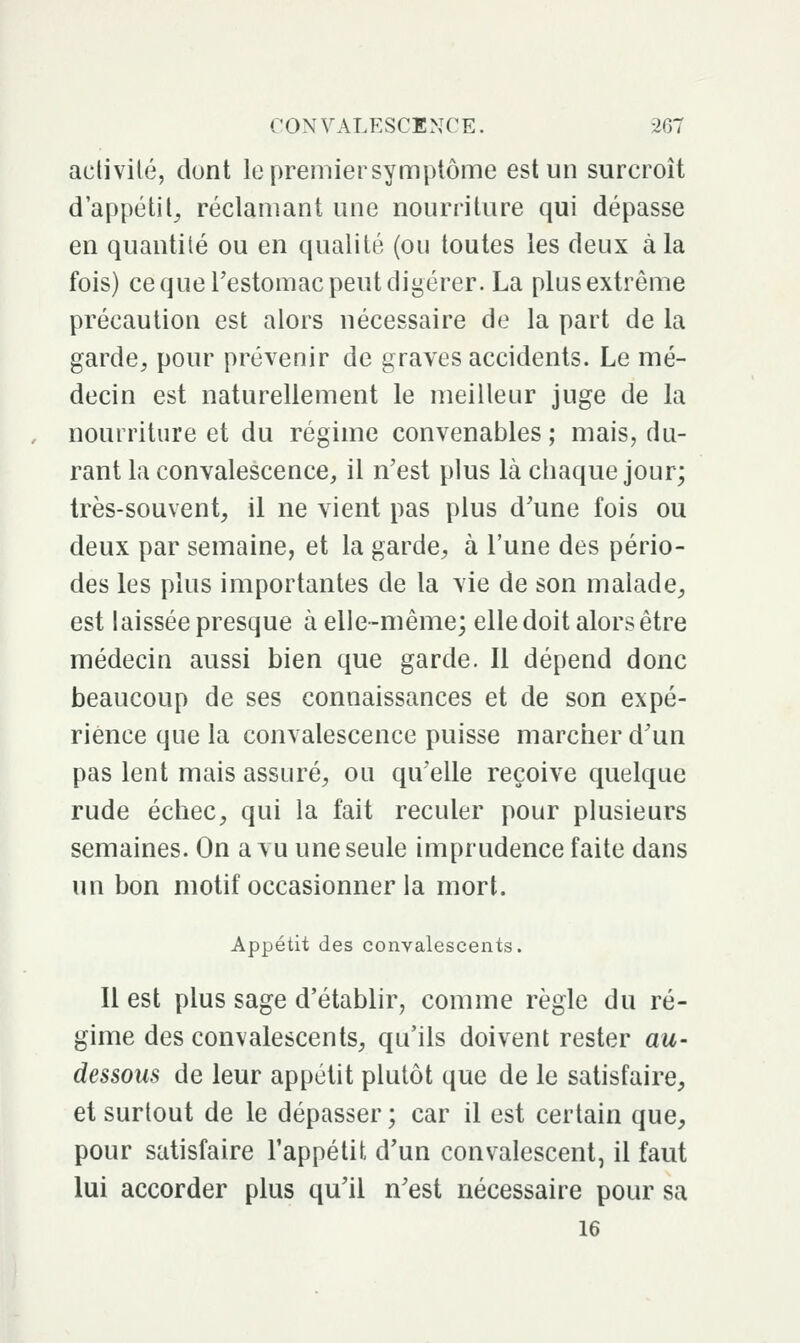 activité, dont le premier symptôme est un surcroît d'appétit^ réclamant une nourriture qui dépasse en quantité ou en qualité (ou toutes les deux à la fois) ce que Testomac peut digérer. La plus extrême précaution est alors nécessaire de la part de la garde^ pour prévenir de graves accidents. Le mé- decin est naturellement le meilleur juge de la nourriture et du régime convenables; mais, du- rant la convalescence, il n'est plus là chaque jour; très-souvent, il ne vient pas plus d'une fois ou deux par semaine, et la garde, à l'une des pério- des les plus importantes de la vie de son malade, est laissée presque à elle-même; elle doit alors être médecin aussi bien que garde. Il dépend donc beaucoup de ses connaissances et de son expé- rience que la convalescence puisse marcher d'un pas lent mais assuré, ou qu'elle reçoive quelque rude échec, qui la fait reculer pour plusieurs semaines. On a vu une seule imprudence faite dans un bon motif occasionner la mort. Appétit des convalescents. 11 est plus sage d'établir, comme règle du ré- gime des convalescents, qu'ils doivent rester au- dessous de leur appétit plutôt que de le satisfaire, et surtout de le dépasser ; car il est certain que, pour satisfaire l'appétit d'un convalescent, il faut lui accorder plus qu'il n'est nécessaire pour sa 16