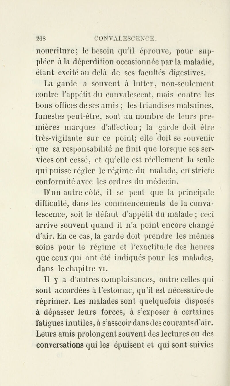 nourriture; le besoin qu'il éprouve, pour sup- pléer à la déperdition occasionnée par la maladie, étant excité au delà de ses facultés digestives. La garde a souvent à lutter, non-seulement contre Fappétit du convalescent, mais contre les bons offices de ses amis ; les friandises malsaines, funestes peut-être, sont au nombre de leurs pre- mières marques d'affection; la garde doit être très-vigilante sur ce point; elle doit se souvenir que sa responsabilité ne finit que lorsque ses ser- vices ont cessé, et qu'elle est réellement la seule qui puisse régler le régime du malade, en stricte conformité avec les ordres du médecin. D'un autre côté, il se peut que la principale difficulté, dans les commencements de la conva- lescence, soit le défaut d'appétit du malade; ceci arrive souvent quand il n'a point encore changé d'air. En ce cas, la garde doit prendre les mêmes soins pour le régime et l'exactitude des heures que ceux qui ont été indiqués pour les malades, dans le chapitre vi. Il y a d'autres complaisances, outre celles qui sont accordées à l'estomac, qu'il est nécessaire de réprimer. Les malades sont quelquefois disposés à dépasser leurs forces, à s'exposer à certaines fatigues inutiles, à s'asseoir dans des courants d'air. Leurs amis prolongent souvent des lectures ou des conversations qui les épuisent et qui sont suivies