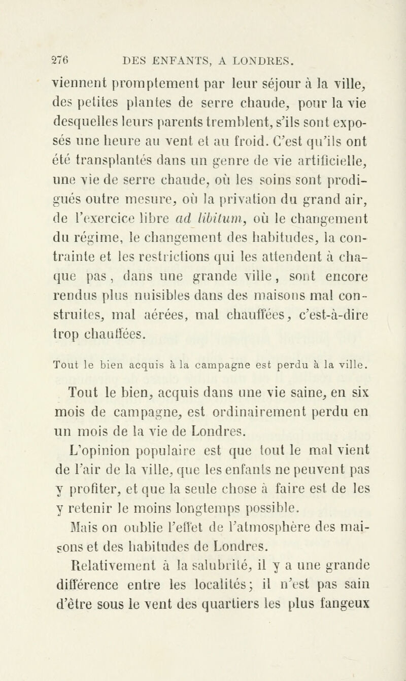 viennent proraplemenl par leur séjour à la ville, des petites plantes de serre chaude, pour la vie desquelles leurs parents tremblent, s'ils sont expo- sés une heure au vent et au froid. C'est qu'ils ont été transplantés dans un genre de vie artificielle, une vie de serre chaude, où les soins sont prodi- gués outre mesure, où la privation du grand air, de l'exercice libre ad libilum, où le changement du régime, le changement des habitudes, la con- trainte et les restrictions qui les attendent à cha- que pas, dans une grande ville, sont encore rendus plus nuisibles dans des maisons mal con- struites, mal aérées, mal chauffées, c'est-à-dire trop chauffées. Tout le bien acquis à la campagne est perdu à la ville. Tout le bien, acquis dans une vie saine, en six mois de campagne, est ordinairement perdu en un mois de la vie de Londres. L'opinion populaire est que tout le mal vient de l'air de la ville, que les enfants ne peuvent pas y profiter, et que la seule chose à faire est de les y retenir le moins longtemps possible. Mais on oublie l'effet de l'atmosphère des mai- sons et des habitudes de Londres. Relativement à la salubrité, il y a une grande différence entre les localités; il n'est pas sain d'être sous le vent des quartiers les plus fangeux