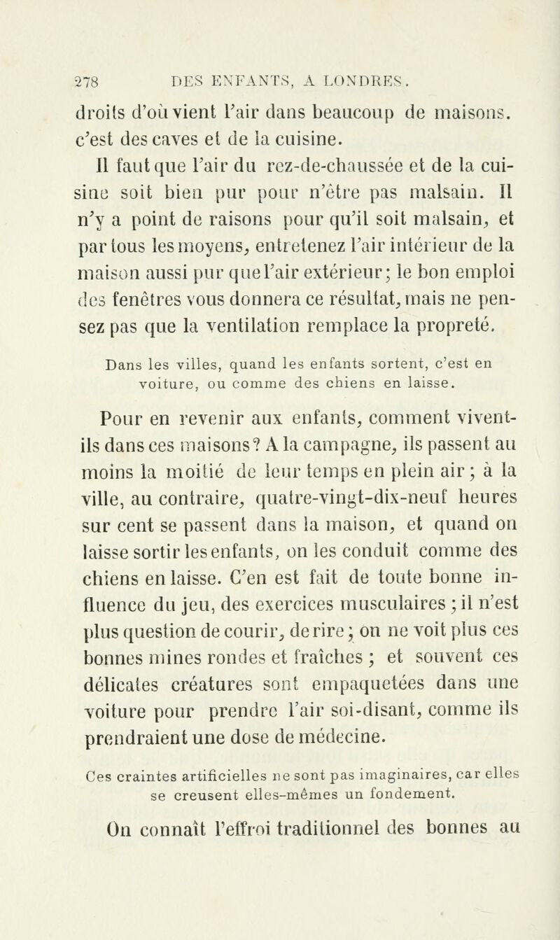 droits d'où vient Tair dans beaucoup de maisons, c'est des caves et de la cuisine. Il faut que Tair du rez-de-chaussée et de la cui- sine soit bien pur pour n'être pas malsain. Il n'y a point de raisons pour qu'il soit malsain^, et par tous les moyens, entretenez l'air intérieur de la maison aussi pur que l'air extérieur; le bon emploi des fenêtres vous donnera ce résultat, mais ne pen- sez pas que la ventilation remplace la propreté. Dans les villes, quand les enfants sortent, c'est en voiture, ou comme des chiens en laisse. Pour en revenir aux enfants, comment vivent- ils dans ces maisons? A la campagne, ils passent au moins la moitié de leur temps en plein air; à la ville, au contraire, quatre-vingt-dix-neuf heures sur cent se passent dans la maison, et quand on laisse sortir les enfants, on les conduit comme des chiens en laisse. C'en est fait de toute bonne in- fluence du jeu, des exercices musculaires ; il n'est plus question de courir, de rire ; on ne voit plus ces bonnes mines rondes et fraîches ; et souvent ces déhcates créatures sont empaquetées dans une voiture pour prendre l'air soi-disant, comme ils prendraient une dose de médecine. Ces craintes artificielles ne sont pas imaginaires, car elles se creusent elles-mêmes un fondement. On connaît l'effroi traditionnel des bonnes au