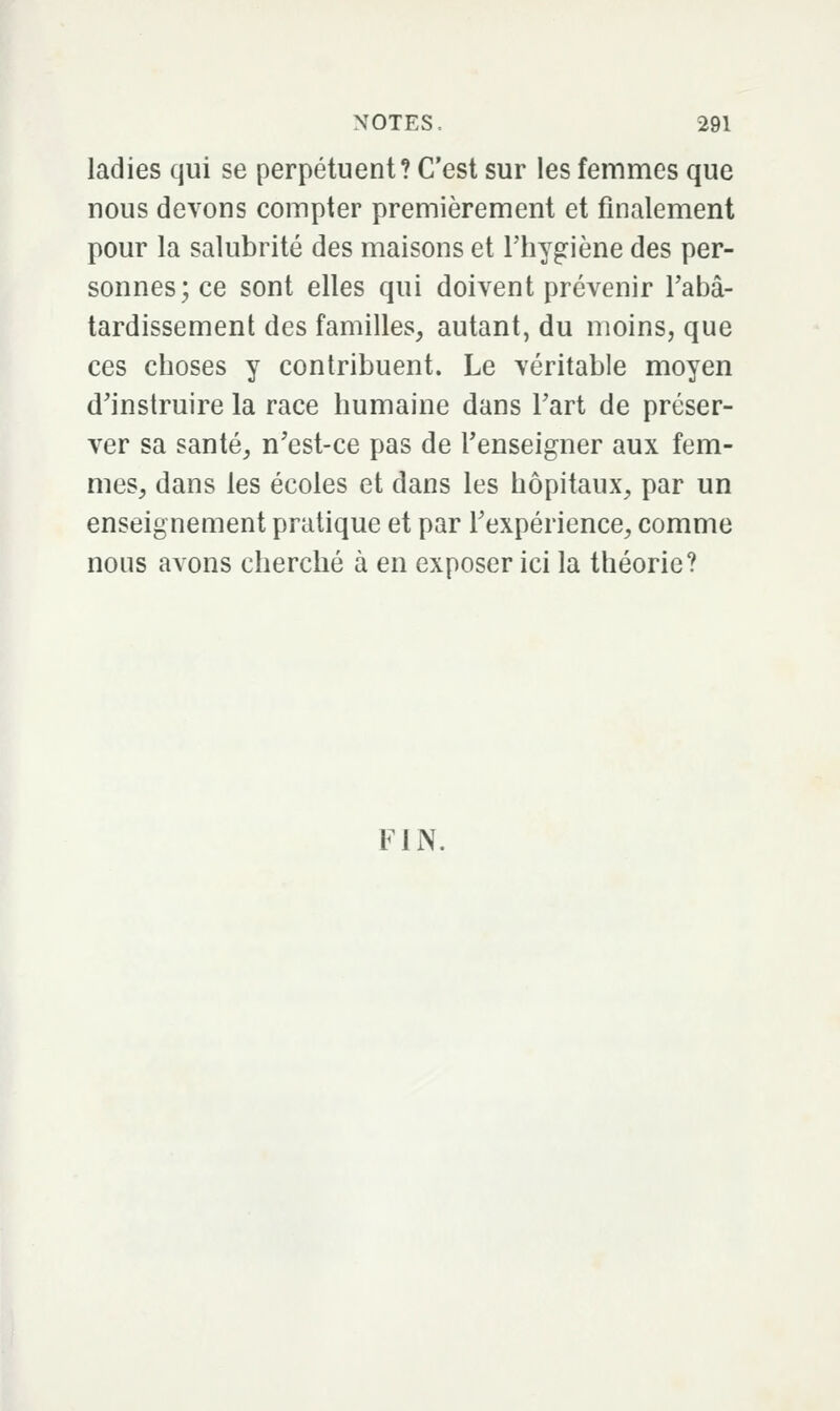 ladies qui se perpétuent? C'est sur les femmes que nous devons compter premièrement et finalement pour la salubrité des maisons et l'hygiène des per- sonnes; ce sont elles qui doivent prévenir Tabâ- tardissement des familles, autant, du moins, que ces choses y contribuent. Le véritable moyen d'instruire la race humaine dans Tart de préser- ver sa santé, n'est-ce pas de l'enseigner aux fem- mes, dans les écoles et dans les hôpitaux, par un enseignement pratique et par l'expérience, comme nous avons cherché à en exposer ici la théorie? FIN.