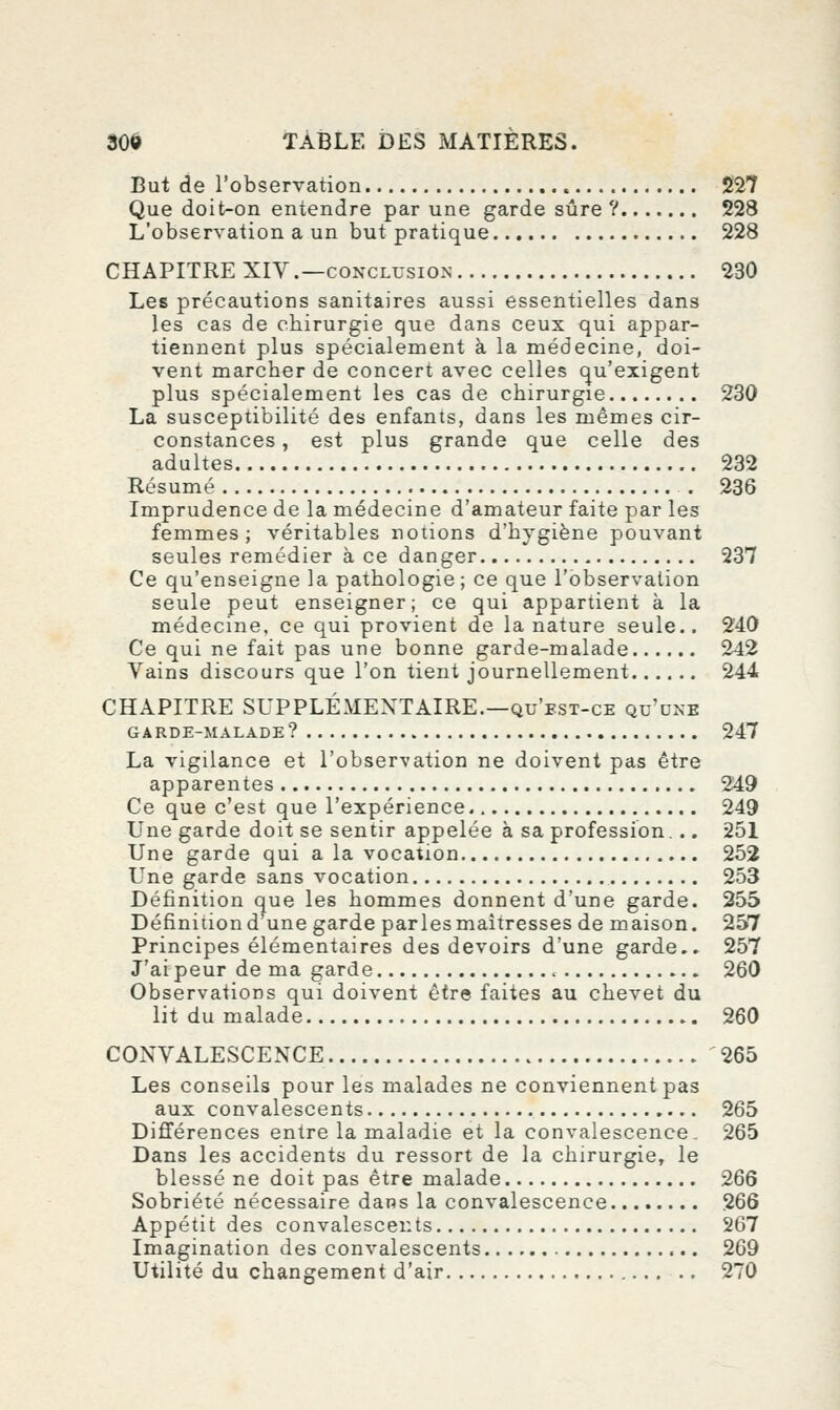 But de l'observation 227 Que doit-on entendre par une garde sûre ? 228 L'observation a un but pratique 228 CHAPITRE XIV .—CONCLUSION 230 Les précautions sanitaires aussi essentielles dans les cas de chirurgie que dans ceux qui appar- tiennent plus spécialement à la médecine, doi- vent marcher de concert avec celles qu'exigent plus spécialement les cas de chirurgie 230 La susceptibilité des enfants, dans les mêmes cir- constances , est plus grande que celle des adultes 232 Résumé . 236 Imprudence de la médecine d'amateur faite par les femmes; véritables notions d'hygiène pouvant seules remédier à ce danger 237 Ce qu'enseigne la pathologie; ce que l'observation seule peut enseigner; ce qui appartient à la médecine, ce qui provient de la nature seule.. 240 Ce qui ne fait pas une bonne garde-malade 242 Vains discours que l'on tient journellement 244 CHAPITRE SUPPLÉMENTAIRE.—qu'est-ce qu'une GARDE-MALADE ? 247 La vigilance et l'observation ne doivent pas être apparentes 249 Ce que c'est que l'expérience 249 Une garde doit se sentir appelée à sa profession,.. 251 Une garde qui a la vocation 252 Une garde sans vocation 253 Définition que les hommes donnent d'une garde. 255 Définitiond'une garde parles maîtresses de maison. 257 Principes élémentaires des devoirs d'une garde.» 257 J'ai peur de ma garde 260 Observations qui doivent être faites au chevet du lit du malade 260 CONVALESCENCE 265 Les conseils pour les malades ne conviennent pas aux convalescents 265 Différences entre la maladie et la convalescence. 265 Dans les accidents du ressort de la chirurgie, le blessé ne doit pas être malade 266 Sobriété nécessaire dans la convalescence 266 Appétit des convalescents 267 Imagination des convalescents 269 Utilité du changement d'air 270